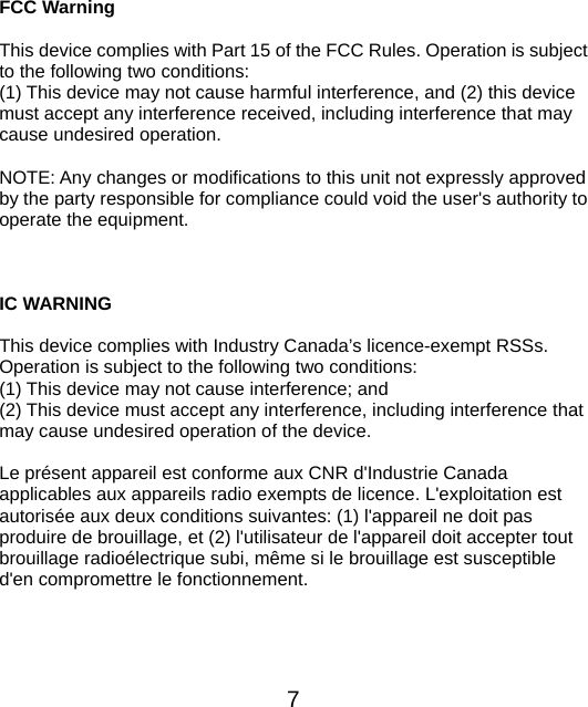  7  FCC Warning  This device complies with Part 15 of the FCC Rules. Operation is subject to the following two conditions: (1) This device may not cause harmful interference, and (2) this device must accept any interference received, including interference that may cause undesired operation.  NOTE: Any changes or modifications to this unit not expressly approved by the party responsible for compliance could void the user&apos;s authority to operate the equipment.   IC WARNING  This device complies with Industry Canada’s licence-exempt RSSs. Operation is subject to the following two conditions: (1) This device may not cause interference; and (2) This device must accept any interference, including interference that may cause undesired operation of the device.  Le présent appareil est conforme aux CNR d&apos;Industrie Canada applicables aux appareils radio exempts de licence. L&apos;exploitation est autorisée aux deux conditions suivantes: (1) l&apos;appareil ne doit pas produire de brouillage, et (2) l&apos;utilisateur de l&apos;appareil doit accepter tout brouillage radioélectrique subi, même si le brouillage est susceptible d&apos;en compromettre le fonctionnement.  