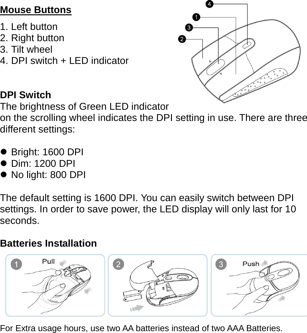  Mouse Buttons 1. Left button 2. Right button     3. Tilt wheel 4. DPI switch + LED indicator   DPI Switch The brightness of Green LED indicator   on the scrolling wheel indicates the DPI setting in use. There are three different settings:  z Bright: 1600 DPI z Dim: 1200 DPI z No light: 800 DPI  The default setting is 1600 DPI. You can easily switch between DPI settings. In order to save power, the LED display will only last for 10 seconds.  Batteries Installation    For Extra usage hours, use two AA batteries instead of two AAA Batteries.     