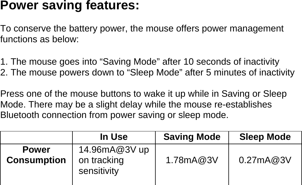  Power saving features:  To conserve the battery power, the mouse offers power management functions as below:  1. The mouse goes into “Saving Mode” after 10 seconds of inactivity 2. The mouse powers down to “Sleep Mode” after 5 minutes of inactivity  Press one of the mouse buttons to wake it up while in Saving or Sleep Mode. There may be a slight delay while the mouse re-establishes Bluetooth connection from power saving or sleep mode.    In Use  Saving Mode Sleep Mode Power Consumption  14.96mA@3V up on tracking sensitivity  1.78mA@3V  0.27mA@3V            