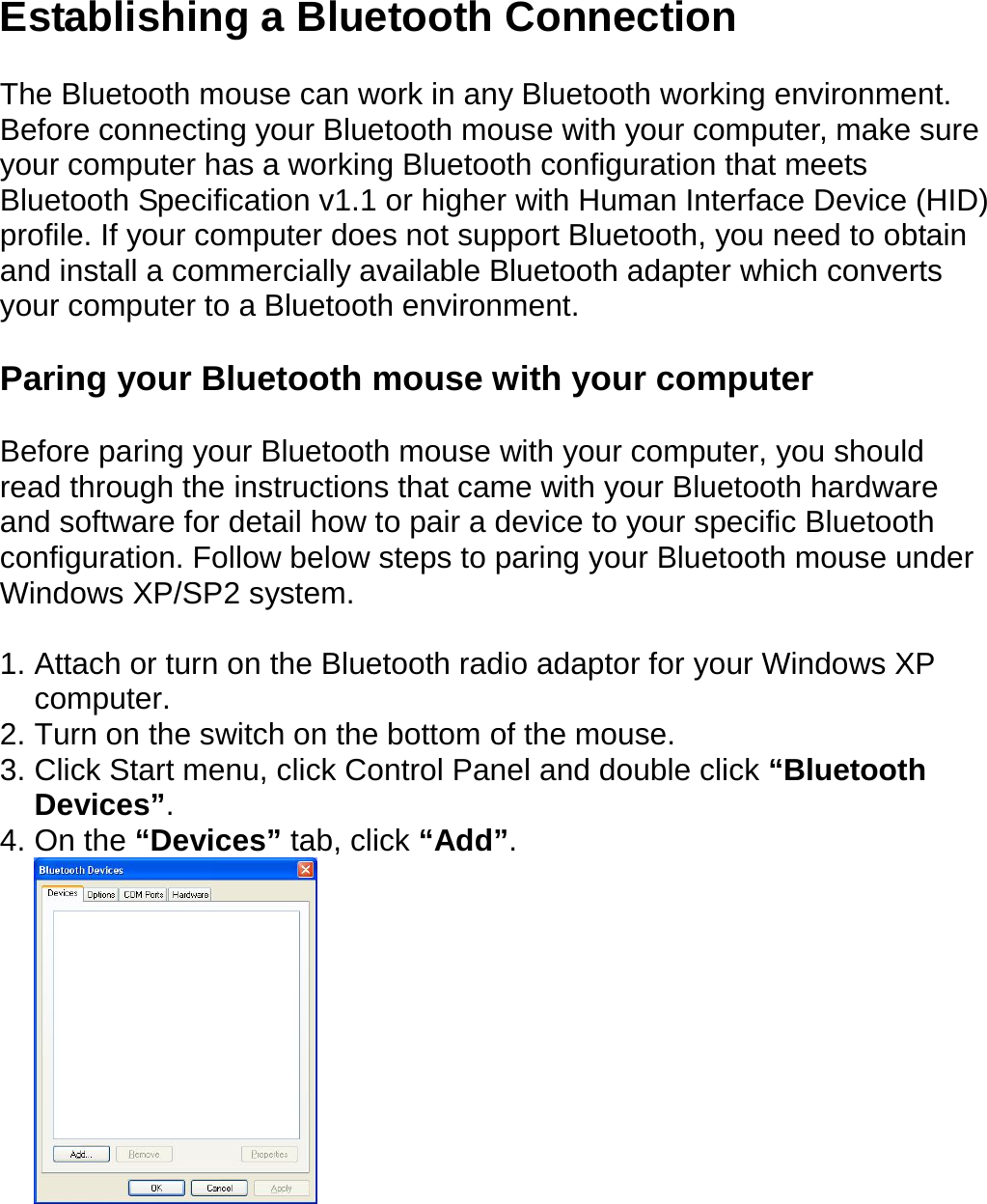  Establishing a Bluetooth Connection  The Bluetooth mouse can work in any Bluetooth working environment.   Before connecting your Bluetooth mouse with your computer, make sure your computer has a working Bluetooth configuration that meets Bluetooth Specification v1.1 or higher with Human Interface Device (HID) profile. If your computer does not support Bluetooth, you need to obtain and install a commercially available Bluetooth adapter which converts your computer to a Bluetooth environment.    Paring your Bluetooth mouse with your computer  Before paring your Bluetooth mouse with your computer, you should read through the instructions that came with your Bluetooth hardware and software for detail how to pair a device to your specific Bluetooth configuration. Follow below steps to paring your Bluetooth mouse under Windows XP/SP2 system.   1. Attach or turn on the Bluetooth radio adaptor for your Windows XP computer. 2. Turn on the switch on the bottom of the mouse. 3. Click Start menu, click Control Panel and double click “Bluetooth Devices”. 4. On the “Devices” tab, click “Add”.  