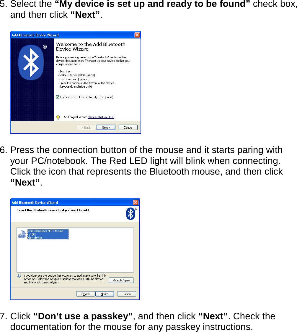 5. Select the “My device is set up and ready to be found” check box, and then click “Next”.    6. Press the connection button of the mouse and it starts paring with your PC/notebook. The Red LED light will blink when connecting.   Click the icon that represents the Bluetooth mouse, and then click “Next”.    7. Click “Don’t use a passkey”, and then click “Next”. Check the documentation for the mouse for any passkey instructions.  