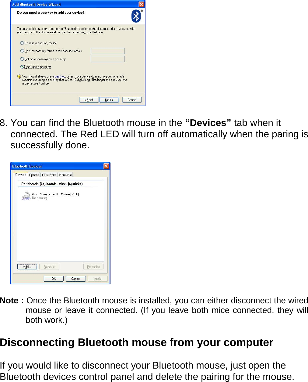   8. You can find the Bluetooth mouse in the “Devices” tab when it connected. The Red LED will turn off automatically when the paring is successfully done.        Note : Once the Bluetooth mouse is installed, you can either disconnect the wired mouse or leave it connected. (If you leave both mice connected, they will both work.)  Disconnecting Bluetooth mouse from your computer    If you would like to disconnect your Bluetooth mouse, just open the Bluetooth devices control panel and delete the pairing for the mouse. 