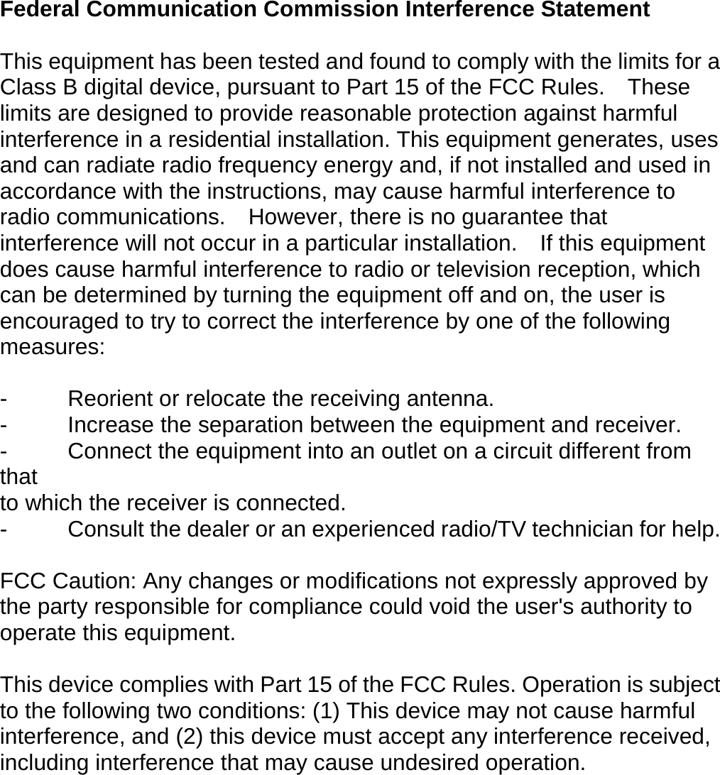 Federal Communication Commission Interference Statement  This equipment has been tested and found to comply with the limits for a Class B digital device, pursuant to Part 15 of the FCC Rules.    These limits are designed to provide reasonable protection against harmful interference in a residential installation. This equipment generates, uses and can radiate radio frequency energy and, if not installed and used in accordance with the instructions, may cause harmful interference to radio communications.  However, there is no guarantee that interference will not occur in a particular installation.  If this equipment does cause harmful interference to radio or television reception, which can be determined by turning the equipment off and on, the user is encouraged to try to correct the interference by one of the following measures:  -  Reorient or relocate the receiving antenna. -  Increase the separation between the equipment and receiver. -  Connect the equipment into an outlet on a circuit different from that to which the receiver is connected. -  Consult the dealer or an experienced radio/TV technician for help.  FCC Caution: Any changes or modifications not expressly approved by the party responsible for compliance could void the user&apos;s authority to operate this equipment.  This device complies with Part 15 of the FCC Rules. Operation is subject to the following two conditions: (1) This device may not cause harmful interference, and (2) this device must accept any interference received, including interference that may cause undesired operation.  