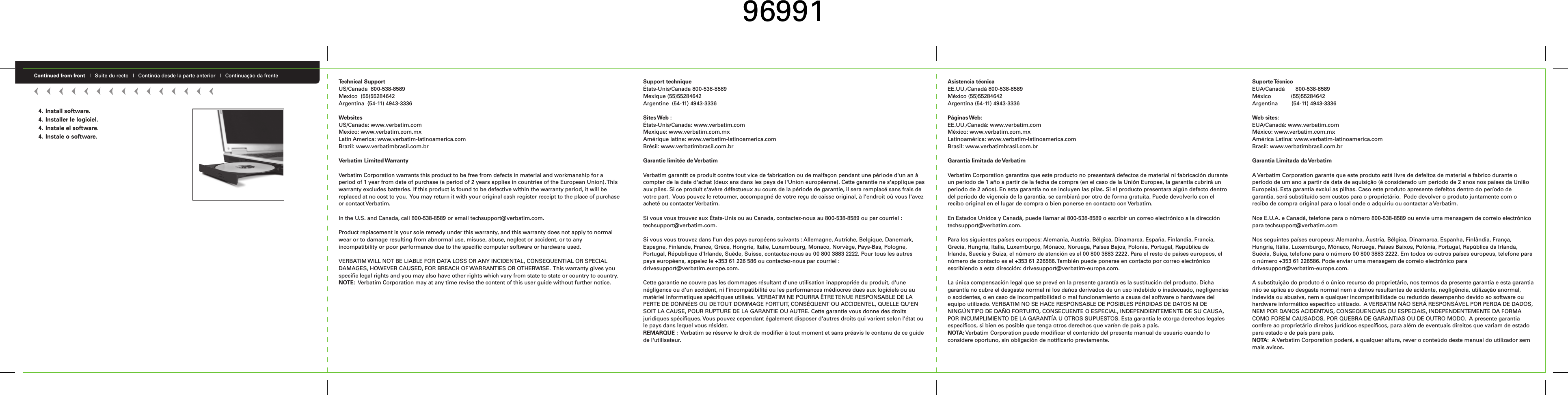 Continued from front   |   Suite du recto   |   Continúa desde la parte anterior   |   Continuação da frente Technical SupportUS/Canada  800-538-8589 Mexico  (55)55284642Argentina  (54-11) 4943-3336WebsitesUS/Canada: www.verbatim.comMexico: www.verbatim.com.mxLatin America: www.verbatim-latinoamerica.comBrazil: www.verbatimbrasil.com.brVerbatim Limited WarrantyVerbatim Corporation warrants this product to be free from defects in material and workmanship for a period of 1 year from date of purchase (a period of 2 years applies in countries of the European Union). This warranty excludes batteries. If this product is found to be defective within the warranty period, it will be replaced at no cost to you.  You may return it with your original cash register receipt to the place of purchase or contact Verbatim.In the U.S. and Canada, call 800-538-8589 or email techsupport@verbatim.com.  Product replacement is your sole remedy under this warranty, and this warranty does not apply to normal wear or to damage resulting from abnormal use, misuse, abuse, neglect or accident, or to any incompatibility or poor performance due to the specific computer software or hardware used.  VERBATIM WILL NOT BE LIABLE FOR DATA LOSS OR ANY INCIDENTAL, CONSEQUENTIAL OR SPECIAL DAMAGES, HOWEVER CAUSED, FOR BREACH OF WARRANTIES OR OTHERWISE.  This warranty gives you specific legal rights and you may also have other rights which vary from state to state or country to country. NOTE:  Verbatim Corporation may at any time revise the content of this user guide without further notice.Support techniqueÉtats-Unis/Canada 800-538-8589 Mexique (55)55284642Argentine  (54-11) 4943-3336Sites Web :États-Unis/Canada: www.verbatim.comMexique: www.verbatim.com.mxAmérique latine: www.verbatim-latinoamerica.comBrésil: www.verbatimbrasil.com.brGarantie limitée de VerbatimVerbatim garantit ce produit contre tout vice de fabrication ou de malfaçon pendant une période d&apos;un an à compter de la date d&apos;achat (deux ans dans les pays de l&apos;Union européenne). Cette garantie ne s&apos;applique pas aux piles. Si ce produit s&apos;avère défectueux au cours de la période de garantie, il sera remplacé sans frais de votre part.  Vous pouvez le retourner, accompagné de votre reçu de caisse original, à l&apos;endroit où vous l&apos;avez acheté ou contacter Verbatim.Si vous vous trouvez aux États-Unis ou au Canada, contactez-nous au 800-538-8589 ou par courriel : techsupport@verbatim.com.  Si vous vous trouvez dans l&apos;un des pays européens suivants : Allemagne, Autriche, Belgique, Danemark, Espagne, Finlande, France, Grèce, Hongrie, Italie, Luxembourg, Monaco, Norvège, Pays-Bas, Pologne, Portugal, République d&apos;Irlande, Suède, Suisse, contactez-nous au 00 800 3883 2222. Pour tous les autres pays européens, appelez le +353 61 226 586 ou contactez-nous par courriel : drivesupport@verbatim.europe.com.Cette garantie ne couvre pas les dommages résultant d&apos;une utilisation inappropriée du produit, d&apos;une négligence ou d&apos;un accident, ni l&apos;incompatibilité ou les performances médiocres dues aux logiciels ou au matériel informatiques spécifiques utilisés.  VERBATIM NE POURRA ÊTRE TENUE RESPONSABLE DE LA PERTE DE DONNÉES OU DE TOUT DOMMAGE FORTUIT, CONSÉQUENT OU ACCIDENTEL, QUELLE QU&apos;EN SOIT LA CAUSE, POUR RUPTURE DE LA GARANTIE OU AUTRE. Cette garantie vous donne des droits juridiques spécifiques. Vous pouvez cependant également disposer d&apos;autres droits qui varient selon l&apos;état ou le pays dans lequel vous résidez. REMARQUE :  Verbatim se réserve le droit de modifier à tout moment et sans préavis le contenu de ce guide de l&apos;utilisateur.Asistencia técnicaEE.UU./Canadá 800-538-8589 México (55)55284642Argentina (54-11) 4943-3336Páginas Web:EE.UU./Canadá: www.verbatim.comMéxico: www.verbatim.com.mxLatinoamérica: www.verbatim-latinoamerica.comBrasil: www.verbatimbrasil.com.brGarantía limitada de VerbatimVerbatim Corporation garantiza que este producto no presentará defectos de material ni fabricación durante un periodo de 1 año a partir de la fecha de compra (en el caso de la Unión Europea, la garantía cubrirá un periodo de 2 años). En esta garantía no se incluyen las pilas. Si el producto presentara algún defecto dentro del periodo de vigencia de la garantía, se cambiará por otro de forma gratuita. Puede devolverlo con el recibo original en el lugar de compra o bien ponerse en contacto con Verbatim.En Estados Unidos y Canadá, puede llamar al 800-538-8589 o escribir un correo electrónico a la dirección techsupport@verbatim.com. Para los siguientes países europeos: Alemania, Austria, Bélgica, Dinamarca, España, Finlandia, Francia, Grecia, Hungría, Italia, Luxemburgo, Mónaco, Noruega, Países Bajos, Polonia, Portugal, República de Irlanda, Suecia y Suiza, el número de atención es el 00 800 3883 2222. Para el resto de países europeos, el número de contacto es el +353 61 226586. También puede ponerse en contacto por correo electrónico escribiendo a esta dirección: drivesupport@verbatim-europe.com.La única compensación legal que se prevé en la presente garantía es la sustitución del producto. Dicha garantía no cubre el desgaste normal ni los daños derivados de un uso indebido o inadecuado, negligencias o accidentes, o en caso de incompatibilidad o mal funcionamiento a causa del software o hardware del equipo utilizado. VERBATIM NO SE HACE RESPONSABLE DE POSIBLES PÉRDIDAS DE DATOS NI DE NINGÚN TIPO DE DAÑO FORTUITO, CONSECUENTE O ESPECIAL, INDEPENDIENTEMENTE DE SU CAUSA, POR INCUMPLIMIENTO DE LA GARANTÍA U OTROS SUPUESTOS. Esta garantía le otorga derechos legales específicos, si bien es posible que tenga otros derechos que varíen de país a país. NOTA: Verbatim Corporation puede modificar el contenido del presente manual de usuario cuando lo considere oportuno, sin obligación de notificarlo previamente.Suporte TécnicoEUA/Canadá       800-538-8589 México             (55)55284642Argentina         (54-11) 4943-3336Web sites:EUA/Canadá: www.verbatim.comMéxico: www.verbatim.com.mxAmérica Latina: www.verbatim-latinoamerica.comBrasil: www.verbatimbrasil.com.brGarantia Limitada da VerbatimA Verbatim Corporation garante que este produto está livre de defeitos de material e fabrico durante o período de um ano a partir da data de aquisição (é considerado um período de 2 anos nos países da União Europeia). Esta garantia exclui as pilhas. Caso este produto apresente defeitos dentro do período de garantia, será substituído sem custos para o proprietário.  Pode devolver o produto juntamente com o recibo de compra original para o local onde o adquiriu ou contactar a Verbatim.Nos E.U.A. e Canadá, telefone para o número 800-538-8589 ou envie uma mensagem de correio electrónico para techsupport@verbatim.com  Nos seguintes países europeus: Alemanha, Áustria, Bélgica, Dinamarca, Espanha, Finlândia, França, Hungria, Itália, Luxemburgo, Mónaco, Noruega, Países Baixos, Polónia, Portugal, República da Irlanda, Suécia, Suíça, telefone para o número 00 800 3883 2222. Em todos os outros países europeus, telefone para o número +353 61 226586. Pode enviar uma mensagem de correio electrónico para drivesupport@verbatim-europe.com.A substituição do produto é o único recurso do proprietário, nos termos da presente garantia e esta garantia não se aplica ao desgaste normal nem a danos resultantes de acidente, negligência, utilização anormal, indevida ou abusiva, nem a qualquer incompatibilidade ou reduzido desempenho devido ao software ou hardware informático específico utilizado.  A VERBATIM NÃO SERÁ RESPONSÁVEL POR PERDA DE DADOS, NEM POR DANOS ACIDENTAIS, CONSEQUENCIAIS OU ESPECIAIS, INDEPENDENTEMENTE DA FORMA COMO FOREM CAUSADOS, POR QUEBRA DE GARANTIAS OU DE OUTRO MODO.  A presente garantia confere ao proprietário direitos jurídicos específicos, para além de eventuais direitos que variam de estado para estado e de país para país. NOTA:  A Verbatim Corporation poderá, a qualquer altura, rever o conteúdo deste manual do utilizador sem mais avisos.4. Install software.4. Installer le logiciel.4. Instale el software.4. Instale o software.96991