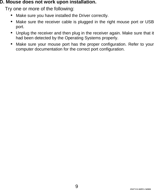  9 D. Mouse does not work upon installation. Try one or more of the following: y Make sure you have installed the Driver correctly. y Make sure the receiver cable is plugged in the right mouse port or USB port.   y Unplug the receiver and then plug in the receiver again. Make sure that it had been detected by the Operating Systems properly. y Make sure your mouse port has the proper configuration. Refer to your computer documentation for the correct port configuration.  050721LMPO+MRB