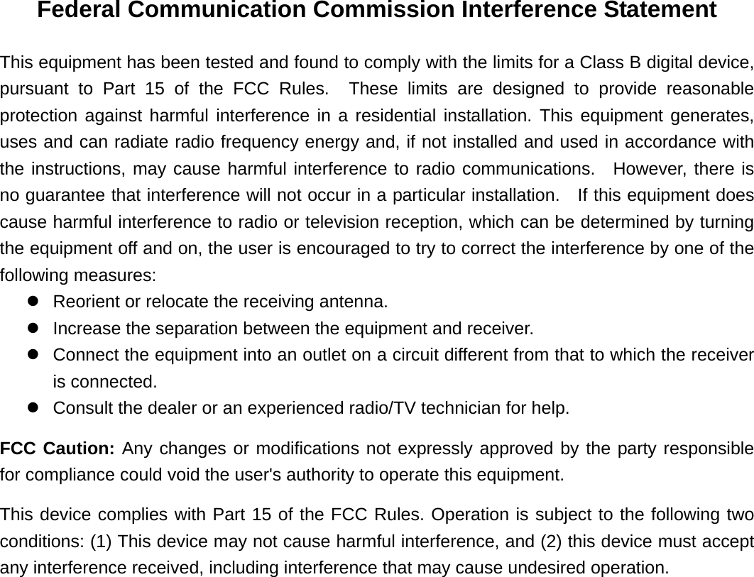 Federal Communication Commission Interference Statement This equipment has been tested and found to comply with the limits for a Class B digital device, pursuant to Part 15 of the FCC Rules.  These limits are designed to provide reasonable protection against harmful interference in a residential installation. This equipment generates, uses and can radiate radio frequency energy and, if not installed and used in accordance with the instructions, may cause harmful interference to radio communications.  However, there is no guarantee that interference will not occur in a particular installation.    If this equipment does cause harmful interference to radio or television reception, which can be determined by turning the equipment off and on, the user is encouraged to try to correct the interference by one of the following measures: z  Reorient or relocate the receiving antenna. z  Increase the separation between the equipment and receiver. z  Connect the equipment into an outlet on a circuit different from that to which the receiver is connected. z  Consult the dealer or an experienced radio/TV technician for help. FCC Caution: Any changes or modifications not expressly approved by the party responsible for compliance could void the user&apos;s authority to operate this equipment. This device complies with Part 15 of the FCC Rules. Operation is subject to the following two conditions: (1) This device may not cause harmful interference, and (2) this device must accept any interference received, including interference that may cause undesired operation.  