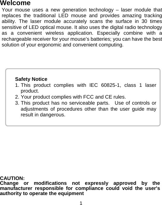  1 Safety Notice 1. This product complies with IEC 60825-1, class 1 laser product. 2. Your product complies with FCC and CE rules. 3. This product has no serviceable parts.  Use of controls or adjustments of procedures other than the user guide may result in dangerous. Welcome Your mouse uses a new generation technology – laser module that replaces the traditional LED mouse and provides amazing tracking ability. The laser module accurately scans the surface in 30 times sensitive of LED optical mouse. It also uses the digital radio technology as a convenient wireless application. Especially combine with a rechargeable receiver for your mouse’s batteries; you can have the best solution of your ergonomic and convenient computing.                 CAUTION:Change or modifications not expressly approved by the manufacturer responsible for compliance could void the user&apos;s authority to operate the equipment 