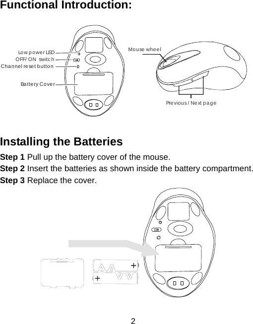  2 Functional Introduction:  Mouse wheelPrevious / Next page OFF/ ON  switchLo w p o w e r LEDChannel reset buttonBattery Cover  Installing the Batteries Step 1 Pull up the battery cover of the mouse. Step 2 Insert the batteries as shown inside the battery compartment. Step 3 Replace the cover.                