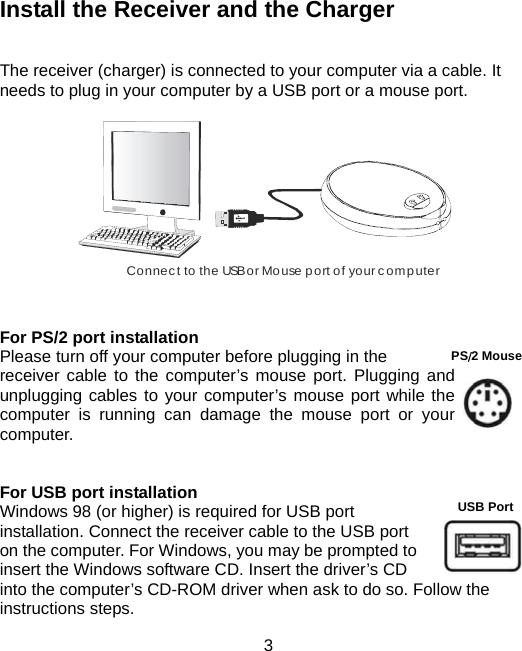  3USB Port  Install the Receiver and the Charger   The receiver (charger) is connected to your computer via a cable. It needs to plug in your computer by a USB port or a mouse port.         Connect to the USB or Mouse port of your computer           For PS/2 port installation   Please turn off your computer before plugging in the   receiver cable to the computer’s mouse port. Plugging and unplugging cables to your computer’s mouse port while the computer is running can damage the mouse port or your computer.    For USB port installation Windows 98 (or higher) is required for USB port installation. Connect the receiver cable to the USB port on the computer. For Windows, you may be prompted to insert the Windows software CD. Insert the driver’s CD into the computer’s CD-ROM driver when ask to do so. Follow the instructions steps.      　  PS/2 Mouse 