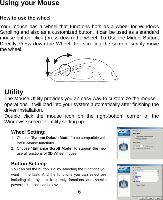  6 Using your Mouse    How to use the wheel Your mouse has a wheel that functions both as a wheel for Windows Scrolling and also as a customized button. It can be used as a standard mouse button, click (press down) the wheel. To Use the Middle Button, Directly Press down the Wheel. For scrolling the screen, simply move the wheel.                      Utility The Mouse Utility provides you an easy way to customize the mouse operations. It will load into your system automatically after finishing the driver Installation. Double click the mouse icon on the right-bottom corner of the Windows screen for utility setting up.  Wheel Setting:     1. Choose “System Default Mode “to be compatible with Intelli-Mouse functions. 2. Choose “Enhance Scroll Mode “to support the new useful functions of 3D Wheel mouse.  Button Setting:    You can set the button 3~5 by selecting the functions you want in the task. And the functions you can select are including the system frequently functions and special powerful functions as below:  