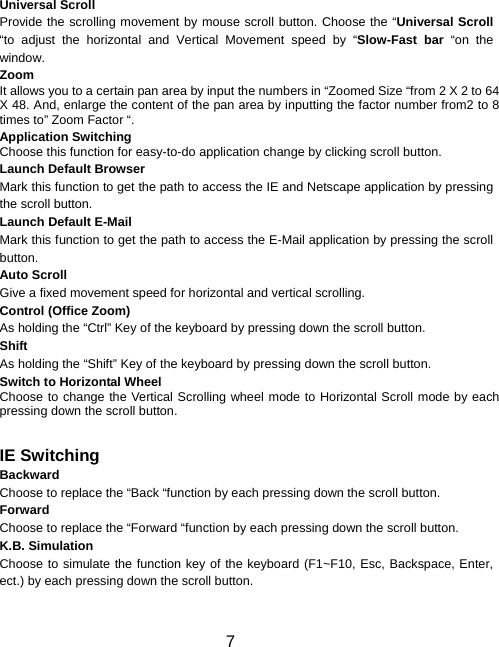  7  Universal Scroll Provide the scrolling movement by mouse scroll button. Choose the “Universal Scroll “to adjust the horizontal and Vertical Movement speed by “Slow-Fast bar “on the window. Zoom It allows you to a certain pan area by input the numbers in “Zoomed Size “from 2 X 2 to 64 X 48. And, enlarge the content of the pan area by inputting the factor number from2 to 8 times to” Zoom Factor “. Application Switching Choose this function for easy-to-do application change by clicking scroll button. Launch Default Browser Mark this function to get the path to access the IE and Netscape application by pressing the scroll button. Launch Default E-Mail Mark this function to get the path to access the E-Mail application by pressing the scroll button. Auto Scroll Give a fixed movement speed for horizontal and vertical scrolling. Control (Office Zoom) As holding the “Ctrl” Key of the keyboard by pressing down the scroll button. Shift As holding the “Shift” Key of the keyboard by pressing down the scroll button. Switch to Horizontal Wheel Choose to change the Vertical Scrolling wheel mode to Horizontal Scroll mode by each pressing down the scroll button.   IE Switching Backward Choose to replace the “Back “function by each pressing down the scroll button. Forward Choose to replace the “Forward “function by each pressing down the scroll button. K.B. Simulation Choose to simulate the function key of the keyboard (F1~F10, Esc, Backspace, Enter, ect.) by each pressing down the scroll button.   