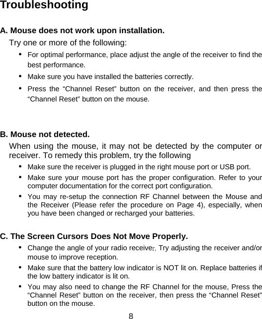  8 Troubleshooting  A. Mouse does not work upon installation. Try one or more of the following: y For optimal performance, place adjust the angle of the receiver to find the best performance. y Make sure you have installed the batteries correctly. y Press the “Channel Reset” button on the receiver, and then press the “Channel Reset” button on the mouse.   B. Mouse not detected.   When using the mouse, it may not be detected by the computer or receiver. To remedy this problem, try the following y Make sure the receiver is plugged in the right mouse port or USB port.   y Make sure your mouse port has the proper configuration. Refer to your computer documentation for the correct port configuration. y You may re-setup the connection RF Channel between the Mouse and the Receiver (Please refer the procedure on Page 4), especially, when you have been changed or recharged your batteries.  C. The Screen Cursors Does Not Move Properly. y Change the angle of your radio receiver. Try adjusting the receiver and/or mouse to improve reception. y Make sure that the battery low indicator is NOT lit on. Replace batteries if the low battery indicator is lit on. y You may also need to change the RF Channel for the mouse, Press the “Channel Reset” button on the receiver, then press the “Channel Reset” button on the mouse. 