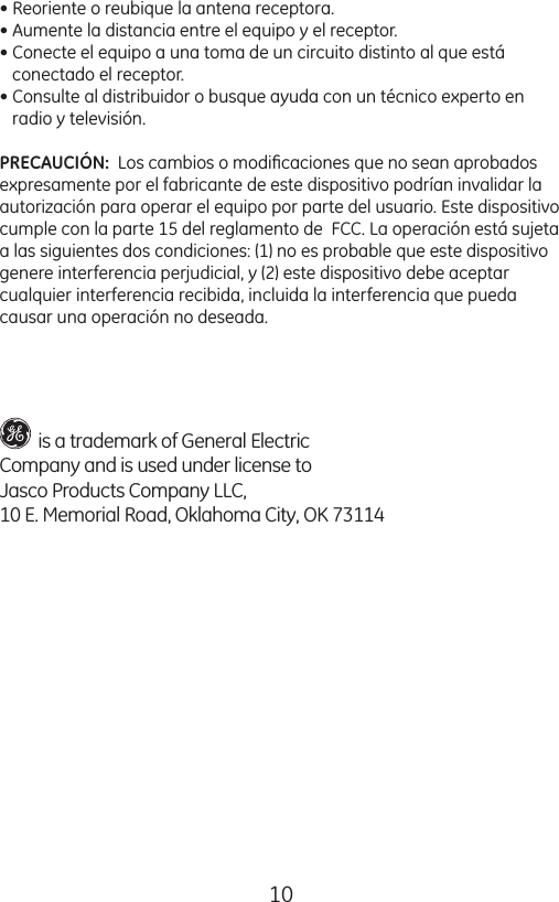 10• Reoriente o reubique la antena receptora.• Aumente la distancia entre el equipo y el receptor.• Conecte el equipo a una toma de un circuito distinto al que está     conectado el receptor.• Consulte al distribuidor o busque ayuda con un técnico experto en     radio y televisión.PRECAUCIÓN:  Los cambios o modiﬁcaciones que no sean aprobados expresamente por el fabricante de este dispositivo podrían invalidar la autorización para operar el equipo por parte del usuario. Este dispositivo cumple con la parte 15 del reglamento de  FCC. La operación está sujeta  a las siguientes dos condiciones: (1) no es probable que este dispositivo  genere interferencia perjudicial, y (2) este dispositivo debe aceptar  cualquier interferencia recibida, incluida la interferencia que pueda  causar una operación no deseada.         is a trademark of General Electric  Company and is used under license toJasco Products Company LLC, 10 E. Memorial Road, Oklahoma City, OK 73114