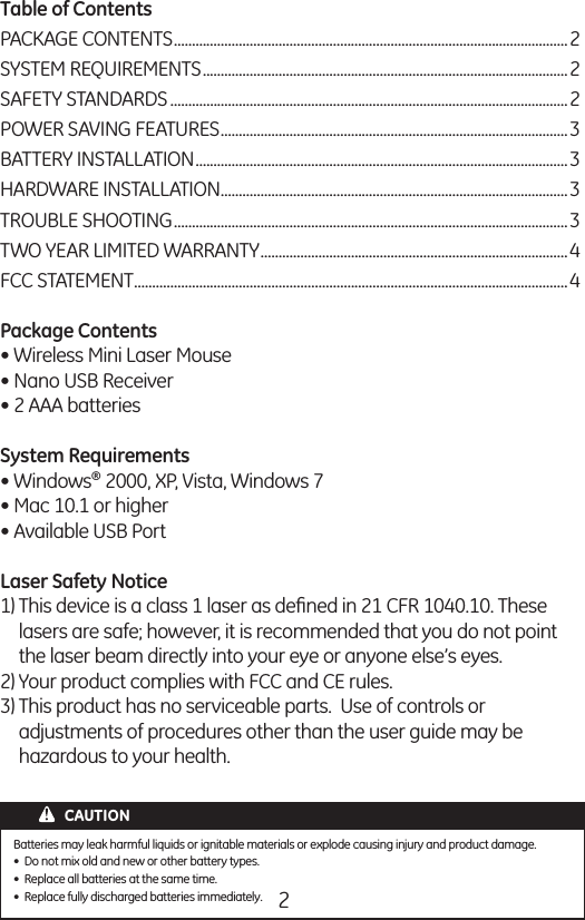 2Table of Contents PACKAGE CONTENTS .............................................................................................................2SYSTEM REQUIREMENTS .....................................................................................................2SAFETY STANDARDS ..............................................................................................................2POWER SAVING FEATURES ................................................................................................3BATTERY INSTALLATION .......................................................................................................3HARDWARE INSTALLATION ................................................................................................3TROUBLE SHOOTING .............................................................................................................3TWO YEAR LIMITED WARRANTY .....................................................................................4FCC STATEMENT ........................................................................................................................4Package Contents • Wireless Mini Laser Mouse • Nano USB Receiver • 2 AAA batteriesSystem Requirements • Windows® 2000, XP, Vista, Windows 7• Mac 10.1 or higher• Available USB Port Laser Safety Notice1) This device is a class 1 laser as deﬁned in 21 CFR 1040.10. These   lasers are safe; however, it is recommended that you do not point   the laser beam directly into your eye or anyone else’s eyes.2) Your product complies with FCC and CE rules.3) This product has no serviceable parts.  Use of controls or    adjustments of procedures other than the user guide may be    hazardous to your health.CAUTIONBatteries may leak harmful liquids or ignitable materials or explode causing injury and product damage.•  Do not mix old and new or other battery types.•  Replace all batteries at the same time.•  Replace fully discharged batteries immediately.