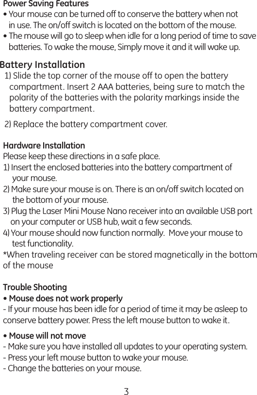 3Power Saving Features• Your mouse can be turned off to conserve the battery when not     in use. The on/off switch is located on the bottom of the mouse.• The mouse will go to sleep when idle for a long period of time to save    batteries. To wake the mouse, Simply move it and it will wake up. Battery Installation1) Open the battery compartment on the bottom of the mouse. Insert     2 AAA batteries, being sure to match the polarity of the batteries     with the polarity markings inside the battery compartment. 2) Replace the battery compartment cover. Hardware InstallationPlease keep these directions in a safe place. 1) Insert the enclosed batteries into the battery compartment of       your mouse.2) Make sure your mouse is on. There is an on/off switch located on       the bottom of your mouse.3) Plug the Laser Mini Mouse Nano receiver into an available USB port     on your computer or USB hub, wait a few seconds. 4) Your mouse should now function normally.  Move your mouse to      test functionality.*When traveling receiver can be stored magnetically in the bottom of the mouseTrouble Shooting• Mouse does not work properly- If your mouse has been idle for a period of time it may be asleep to conserve battery power. Press the left mouse button to wake it.• Mouse will not move- Make sure you have installed all updates to your operating system. - Press your left mouse button to wake your mouse.- Change the batteries on your mouse.Power Saving Features• Your mouse can be turned off to conserve the battery when not     in use. The on/off switch is located on the bottom of the mouse.• The mouse will go to sleep when idle for a long period of time to save    batteries. To wake the mouse, Simply move it and it will wake up. Battery Installation1) Open the battery compartment on the bottom of the mouse. Insert     2 AAA batteries, being sure to match the polarity of the batteries     with the polarity markings inside the battery compartment. 2) Replace the battery compartment cover. Hardware InstallationPlease keep these directions in a safe place. 1) Insert the enclosed batteries into the battery compartment of       your mouse.2) Make sure your mouse is on. There is an on/off switch located on       the bottom of your mouse.3) Plug the Laser Mini Mouse Nano receiver into an available USB port     on your computer or USB hub, wait a few seconds. 4) Your mouse should now function normally.  Move your mouse to      test functionality.*When traveling receiver can be stored magnetically in the bottom of the mouseTrouble Shooting• Mouse does not work properly- If your mouse has been idle for a period of time it may be asleep to conserve battery power. Press the left mouse button to wake it.• Mouse will not move- Make sure you have installed all updates to your operating system. - Press your left mouse button to wake your mouse.- Change the batteries on your mouse.Battery Installation1) Slide the top corner of the mouse off to open the battery compartment. Insert 2 AAA batteries, being sure to match the polarity of the batteries with the polarity markings inside the battery compartment.2) Replace the battery compartment cover. 