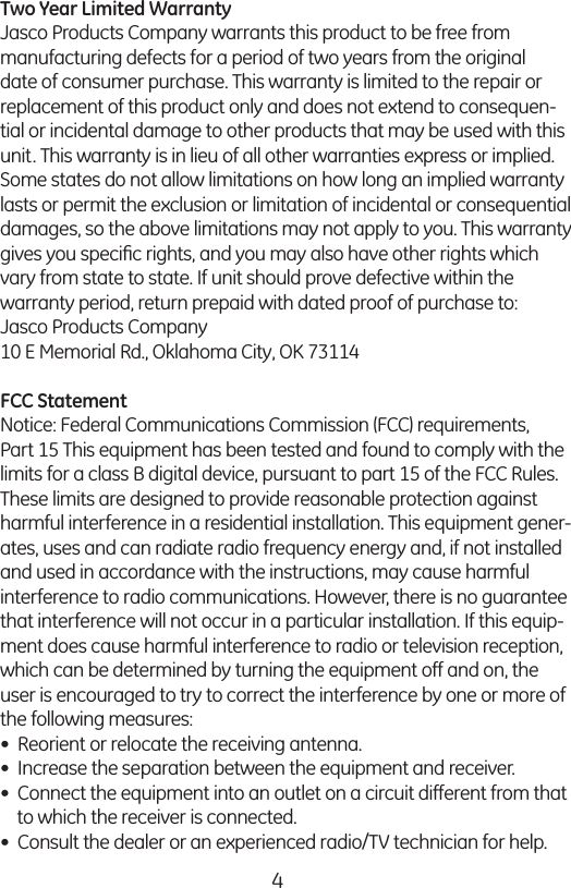 4Two Year Limited Warranty Jasco Products Company warrants this product to be free from manufacturing defects for a period of two years from the original date of consumer purchase. This warranty is limited to the repair or replacement of this product only and does not extend to consequen-tial or incidental damage to other products that may be used with this unit. This warranty is in lieu of all other warranties express or implied. Some states do not allow limitations on how long an implied warranty lasts or permit the exclusion or limitation of incidental or consequential damages, so the above limitations may not apply to you. This warranty gives you speciﬁc rights, and you may also have other rights which vary from state to state. If unit should prove defective within the  warranty period, return prepaid with dated proof of purchase to: Jasco Products Company 10 E Memorial Rd., Oklahoma City, OK 73114FCC Statement Notice: Federal Communications Commission (FCC) requirements, Part 15 This equipment has been tested and found to comply with the limits for a class B digital device, pursuant to part 15 of the FCC Rules. These limits are designed to provide reasonable protection against harmful interference in a residential installation. This equipment gener-ates, uses and can radiate radio frequency energy and, if not installed and used in accordance with the instructions, may cause harmful interference to radio communications. However, there is no guarantee that interference will not occur in a particular installation. If this equip-ment does cause harmful interference to radio or television reception, which can be determined by turning the equipment off and on, the user is encouraged to try to correct the interference by one or more of the following measures: •  Reorient or relocate the receiving antenna. •  Increase the separation between the equipment and receiver. •  Connect the equipment into an outlet on a circuit different from that     to which the receiver is connected. •  Consult the dealer or an experienced radio/TV technician for help. 