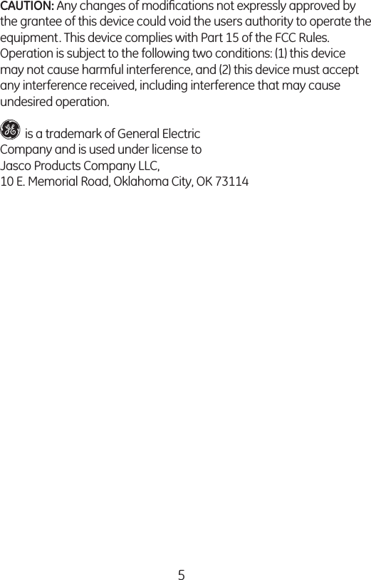 5CAUTION: Any changes of modiﬁcations not expressly approved by the grantee of this device could void the users authority to operate the equipment. This device complies with Part 15 of the FCC Rules.  Operation is subject to the following two conditions: (1) this device may not cause harmful interference, and (2) this device must accept any interference received, including interference that may cause undesired operation.         is a trademark of General Electric  Company and is used under license toJasco Products Company LLC, 10 E. Memorial Road, Oklahoma City, OK 73114