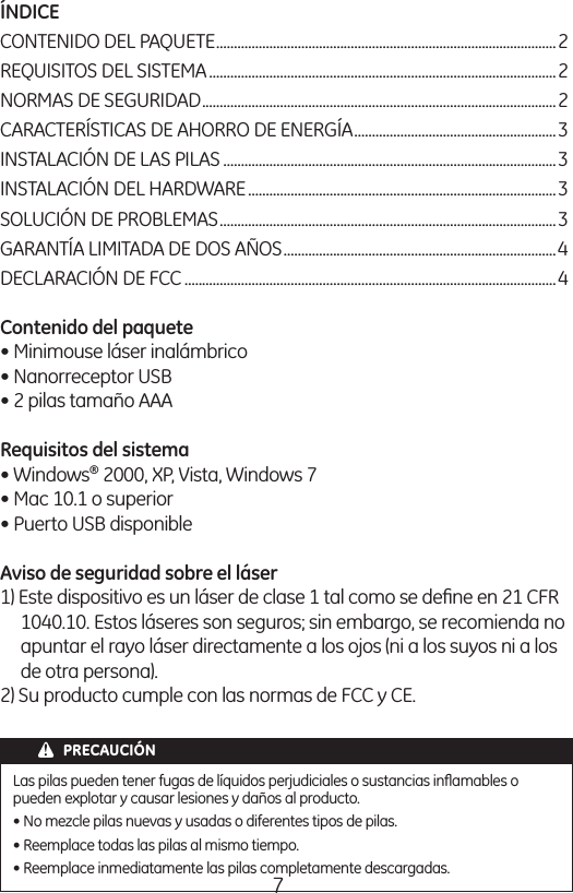 7ÍNDICE CONTENIDO DEL PAQUETE ................................................................................................2 REQUISITOS DEL SISTEMA ..................................................................................................2 NORMAS DE SEGURIDAD ....................................................................................................2 CARACTERÍSTICAS DE AHORRO DE ENERGÍA .........................................................3 INSTALACIÓN DE LAS PILAS ..............................................................................................3 INSTALACIÓN DEL HARDWARE .......................................................................................3 SOLUCIÓN DE PROBLEMAS ...............................................................................................3 GARANTÍA LIMITADA DE DOS AÑOS .............................................................................4 DECLARACIÓN DE FCC .........................................................................................................4 Contenido del paquete  • Minimouse láser inalámbrico• Nanorreceptor USB • 2 pilas tamaño AAA Requisitos del sistema  • Windows® 2000, XP, Vista, Windows 7 • Mac 10.1 o superior • Puerto USB disponible Aviso de seguridad sobre el láser 1) Este dispositivo es un láser de clase 1 tal como se deﬁne en 21 CFR 1040.10. Estos láseres son seguros; sin embargo, se recomienda no apuntar el rayo láser directamente a los ojos (ni a los suyos ni a los de otra persona). 2) Su producto cumple con las normas de FCC y CE. PRECAUCIÓNLas pilas pueden tener fugas de líquidos perjudiciales o sustancias inﬂamables o pueden explotar y causar lesiones y daños al producto. • No mezcle pilas nuevas y usadas o diferentes tipos de pilas. • Reemplace todas las pilas al mismo tiempo. • Reemplace inmediatamente las pilas completamente descargadas. 