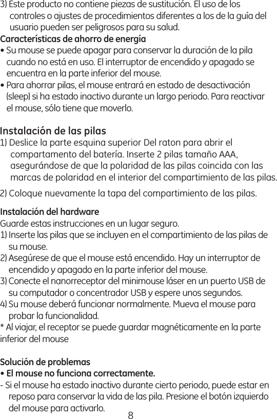 83) Este producto no contiene piezas de sustitución. El uso de los controles o ajustes de procedimientos diferentes a los de la guía del usuario pueden ser peligrosos para su salud. Características de ahorro de energía • Su mouse se puede apagar para conservar la duración de la pila cuando no está en uso. El interruptor de encendido y apagado se encuentra en la parte inferior del mouse. • Para ahorrar pilas, el mouse entrará en estado de desactivación (sleep) si ha estado inactivo durante un largo periodo. Para reactivar el mouse, sólo tiene que moverlo. Instalación de las pilas 1) Abra el compartimiento de las pilas en la parte inferior del mouse. Inserte 2 pilas tamaño AAA, asegurándose de que la polaridad de las pilas coincida con las marcas de polaridad en el interior del compartimiento de las pilas. 2) Coloque nuevamente la tapa del compartimiento de las pilas. Instalación del hardware Guarde estas instrucciones en un lugar seguro. 1) Inserte las pilas que se incluyen en el compartimiento de las pilas de su mouse. 2) Asegúrese de que el mouse está encendido. Hay un interruptor de encendido y apagado en la parte inferior del mouse. 3) Conecte el nanorreceptor del minimouse láser en un puerto USB de su computador o concentrador USB y espere unos segundos. 4) Su mouse deberá funcionar normalmente. Mueva el mouse para probar la funcionalidad. * Al viajar, el receptor se puede guardar magnéticamente en la parte inferior del mouse Solución de problemas • El mouse no funciona correctamente. - Si el mouse ha estado inactivo durante cierto periodo, puede estar en reposo para conservar la vida de las pila. Presione el botón izquierdo del mouse para activarlo. Instalación de las pilas1) Deslice la parte esquina superior Del raton para abrir el compartamento del batería. Inserte 2 pilas tamaño AAA, asegurándose de que la polaridad de las pilas coincida con las marcas de polaridad en el interior del compartimiento de las pilas.2) Coloque nuevamente la tapa del compartimiento de las pilas.