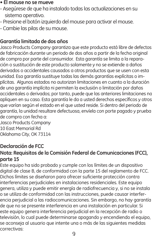 9• El mouse no se mueve - Asegúrese de que ha instalado todas las actualizaciones en su sistema operativo. - Presione el botón izquierdo del mouse para activar el mouse. - Cambie las pilas de su mouse. Garantía limitada de dos añosJasco Products Company garantiza que este producto está libre de defectos de fabricación durante un periodo de dos años a partir de la fecha original de compra por parte del consumidor.  Esta garantía se limita a la repara-ción o sustitución de este producto solamente y no se extiende a daños derivados o accidentales causados a otros productos que se usen con esta unidad. Esa garantía sustituye todas las demás garantías explícitas o im-plícitas.  Algunos estados no autorizan limitaciones en cuanto a la duración de una garantía implícita ni permiten la exclusión o limitación por daños accidentales o derivados; por tanto, puede que las anteriores limitaciones no apliquen en su caso. Esta garantía le da a usted derechos especíﬁcos y otros que varían según el estado en el que usted reside. Si dentro del periodo de garantía, la unidad resultare defectuosa, envíela con porte pagado y prueba de compra con fecha a: Jasco Products Company10 East Memorial RdOklahoma City, OK 73114Declaración de FCCNota: Requisitos de la Comisión Federal de Comunicaciones (FCC), parte 15 Este equipo ha sido probado y cumple con los límites de un dispositivo digital de clase B, de conformidad con la parte 15 del reglamento de FCC. Dichos límites se diseñaron para ofrecer suﬁciente protección contra interferencias perjudiciales en instalaciones residenciales. Este equipo genera, utiliza y puede emitir energía de radiofrecuencia y, si no se instala o se utiliza de conformidad con las instrucciones, puede causar interfer-encia perjudicial a las radiocomunicaciones. Sin embargo, no hay garantía de que no se presente interferencia en una instalación en particular. Si este equipo genera interferencia perjudicial en la recepción de radio o televisión, lo cual puede determinarse apagando y encendiendo el equipo, se aconseja al usuario que intente una o más de las siguientes medidas correctivas:Instalación de las pilas1) Deslice la parte esquina superior Del raton para abrir el compartamento del batería. Inserte 2 pilas tamaño AAA, asegurándose de que la polaridad de las pilas coincida con las marcas de polaridad en el interior del compartimiento de las pilas.2) Coloque nuevamente la tapa del compartimiento de las pilas.