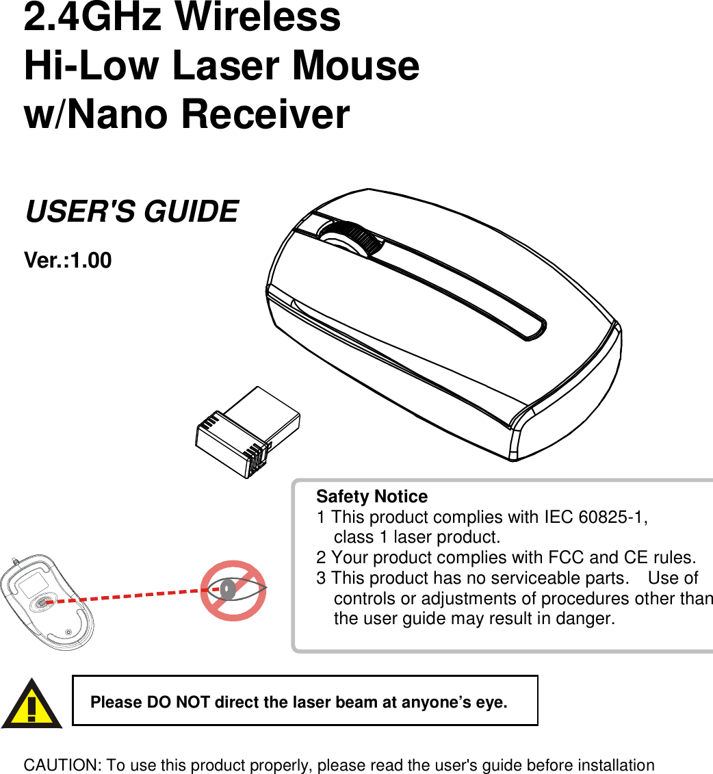   2.4GHz Wireless   Hi-Low Laser Mouse w/Nano Receiver  USER&apos;S GUIDE Ver.:1.00                      CAUTION: To use this product properly, please read the user&apos;s guide before installation  Please DO NOT direct the laser beam at anyone’s eye. Safety Notice 1 This product complies with IEC 60825-1,       class 1 laser product. 2 Your product complies with FCC and CE rules. 3 This product has no serviceable parts.    Use of       controls or adjustments of procedures other than      the user guide may result in danger. 