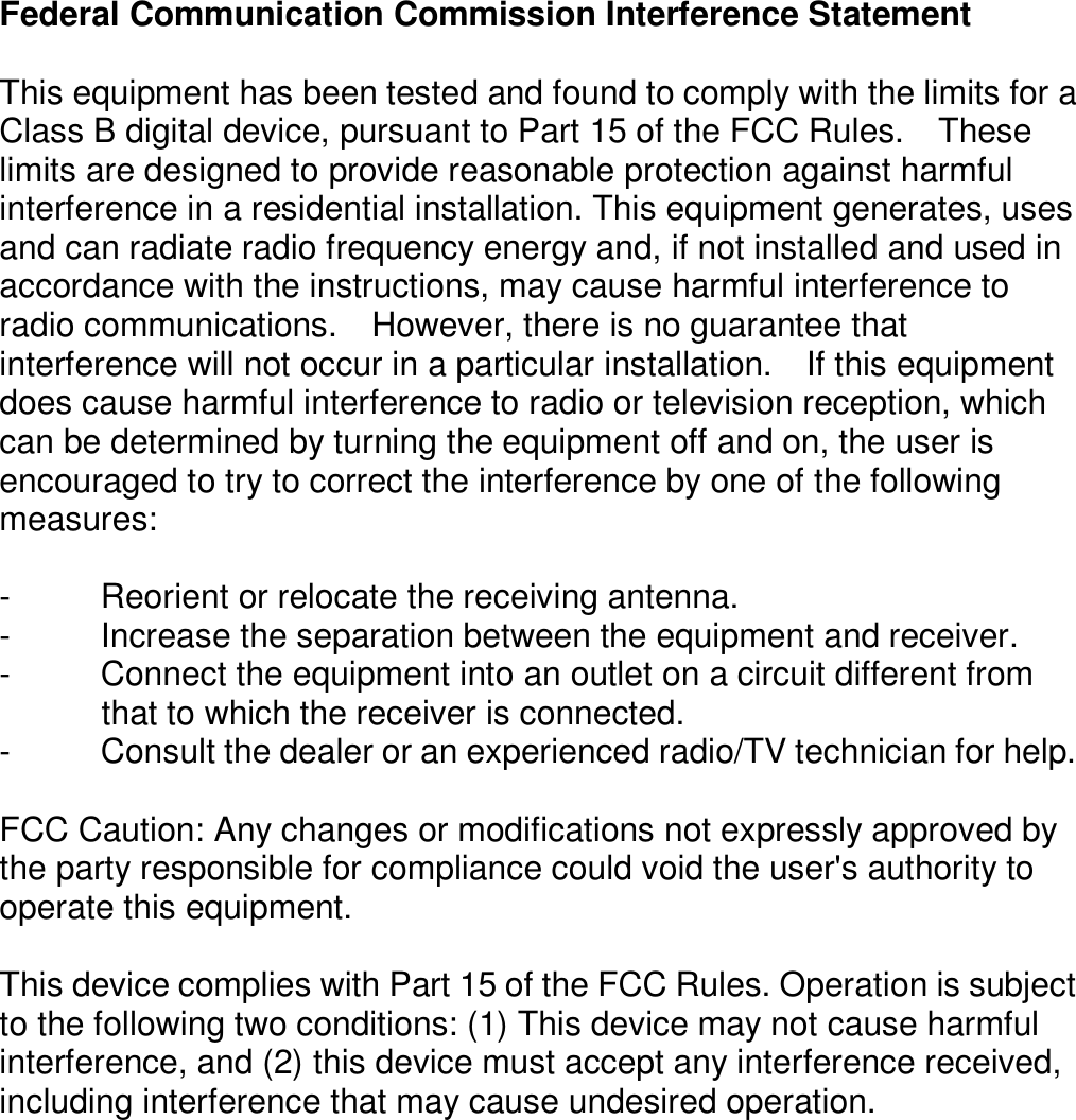 Federal Communication Commission Interference Statement  This equipment has been tested and found to comply with the limits for a Class B digital device, pursuant to Part 15 of the FCC Rules.    These limits are designed to provide reasonable protection against harmful interference in a residential installation. This equipment generates, uses and can radiate radio frequency energy and, if not installed and used in accordance with the instructions, may cause harmful interference to radio communications.    However, there is no guarantee that interference will not occur in a particular installation.    If this equipment does cause harmful interference to radio or television reception, which can be determined by turning the equipment off and on, the user is encouraged to try to correct the interference by one of the following measures:  -  Reorient or relocate the receiving antenna. -  Increase the separation between the equipment and receiver. -  Connect the equipment into an outlet on a circuit different from               that to which the receiver is connected. -  Consult the dealer or an experienced radio/TV technician for help.  FCC Caution: Any changes or modifications not expressly approved by the party responsible for compliance could void the user&apos;s authority to operate this equipment.  This device complies with Part 15 of the FCC Rules. Operation is subject to the following two conditions: (1) This device may not cause harmful interference, and (2) this device must accept any interference received, including interference that may cause undesired operation.     