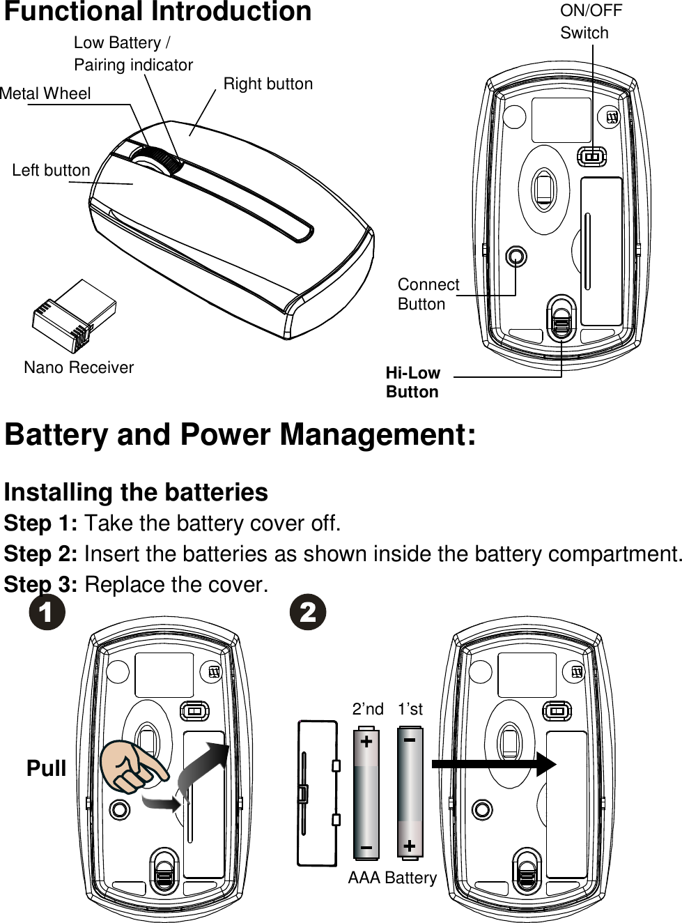 Functional Introduction                Battery and Power Management:  Installing the batteries Step 1: Take the battery cover off. Step 2: Insert the batteries as shown inside the battery compartment. Step 3: Replace the cover.            Connect     Button Left button  Right button ON/OFF Switch Low Battery / Pairing indicator  Pull AAA Battery 1’st 2’nd Hi-Low Button Metal Wheel  Nano Receiver  