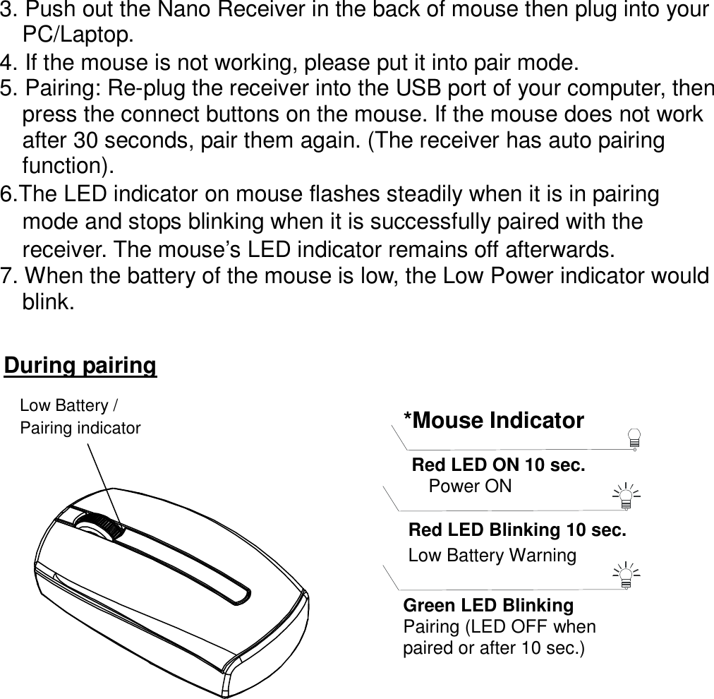 3. Push out the Nano Receiver in the back of mouse then plug into your       PC/Laptop. 4. If the mouse is not working, please put it into pair mode. 5. Pairing: Re-plug the receiver into the USB port of your computer, then press the connect buttons on the mouse. If the mouse does not work after 30 seconds, pair them again. (The receiver has auto pairing function). 6.The LED indicator on mouse flashes steadily when it is in pairing     mode and stops blinking when it is successfully paired with the     receiver. The mouse’s LED indicator remains off afterwards.           7. When the battery of the mouse is low, the Low Power indicator would blink.        During pairing Low Battery / Pairing indicator  Red LED Blinking 10 sec. Low Battery Warning    Red LED ON 10 sec.    Power ON  *Mouse Indicator  Green LED Blinking Pairing (LED OFF when paired or after 10 sec.)  