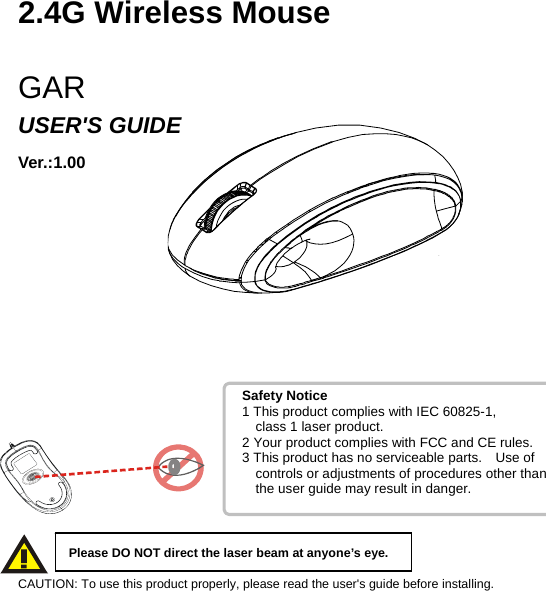   2.4G Wireless Mouse  GAR USER&apos;S GUIDE Ver.:1.00              CAUTION: To use this product properly, please read the user&apos;s guide before installing.Please DO NOT direct the laser beam at anyone’s eye. Safety Notice 1 This product complies with IEC 60825-1,     class 1 laser product. 2 Your product complies with FCC and CE rules. 3 This product has no serviceable parts.    Use of     controls or adjustments of procedures other than      the user guide may result in danger. 