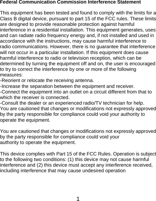  1Federal Communication Commission Interference Statement  This equipment has been tested and found to comply with the limits for a Class B digital device, pursuant to part 15 of the FCC rules. These limits are designed to provide reasonable protection against harmful   interference in a residential installation. This equipment generates, uses and can radiate radio frequency energy and, if not installed and used in accordance with the instructions, may cause harmful interference to radio communications. However, there is no guarantee that interference will not occur in a particular installation. If this equipment does cause harmful interference to radio or television reception, which can be determined by turning the equipment off and on, the user is encouraged to try to correct the interference by one or more of the following measures: -Reorient or relocate the receiving antenna. -Increase the separation between the equipment and receiver. -Connect the equipment into an outlet on a circuit different from that to which the receiver is connected. -Consult the dealer or an experienced radio/TV technician for help. You are cautioned that changes or modifications not expressly approved by the party responsible for compliance could void your authority to operate the equipment.    You are cautioned that changes or modifications not expressly approved by the party responsible for compliance could void your authority to operate the equipment.  This device complies with Part 15 of the FCC Rules. Operation is subject to the following two conditions: (1) this device may not cause harmful interference and (2) this device must accept any interference received, including interference that may cause undesired operation   