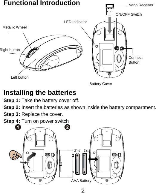  2 Functional Introduction             Installing the batteries Step 1: Take the battery cover off. Step 2: Insert the batteries as shown inside the battery compartment. Step 3: Replace the cover. Step 4: Turn on power switch           AAA Battery 1’st 2’ndLeft button Right button Battery Cover Metallic Wheel   Connect  Button  ON/OFF Switch Nano ReceiverLED Indicator 