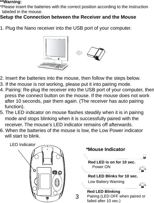  3 **Warning: *Please insert the batteries with the correct position according to the instruction       labeled in the mouse. Setup the Connection between the Receiver and the Mouse  1. Plug the Nano receiver into the USB port of your computer.         2. Insert the batteries into the mouse, then follow the steps below. 3. If the mouse is not working, please put it into pairing mode. 4. Pairing: Re-plug the receiver into the USB port of your computer, then press the connect button on the mouse. If the mouse does not work after 10 seconds, pair them again. (The receiver has auto pairing function). 5. The LED indicator on mouse flashes steadily when it is in pairing     mode and stops blinking when it is successfully paired with the     receiver. The mouse’s LED indicator remains off afterwards.     6. When the batteries of the mouse is low, the Low Power indicator                 will start to blink.          LED Indicator  *Mouse IndicatorRed LED Blinks for 10 sec. Low Battery Warning   Red LED is on for 10 sec.   Power ON Red LED Blinking Pairing (LED OFF when paired or   failed after 10 sec.) 