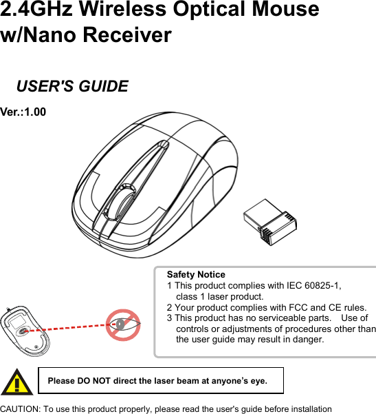 Safety Notice1 This product complies with IEC 60825-1,     class 1 laser product. 2 Your product complies with FCC and CE rules. 3 This product has no serviceable parts.    Use of       controls or adjustments of procedures other than     the user guide may result in danger.    2.4GHz Wireless Optical Mouse w/Nano Receiver    USER&apos;S GUIDE Ver.:1.00                CAUTION: To use this product properly, please read the user&apos;s guide before installation Please DO NOT direct the laser beam at anyone’s eye. 