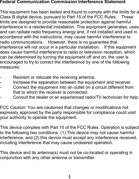  1Federal Communication Commission Interference Statement  This equipment has been tested and found to comply with the limits for a Class B digital device, pursuant to Part 15 of the FCC Rules.    These limits are designed to provide reasonable protection against harmful interference in a residential installation. This equipment generates, uses and can radiate radio frequency energy and, if not installed and used in accordance with the instructions, may cause harmful interference to radio communications.    However, there is no guarantee that interference will not occur in a particular installation.    If this equipment does cause harmful interference to radio or television reception, which can be determined by turning the equipment off and on, the user is encouraged to try to correct the interference by one of the following measures:  -  Reorient or relocate the receiving antenna. -  Increase the separation between the equipment and receiver. -  Connect the equipment into an outlet on a circuit different from         that to which the receiver is connected. -  Consult the dealer or an experienced radio/TV technician for help.  FCC Caution: You are cautioned that changes or modifications not expressly approved by the party responsible for compliance could void your authority to operate the equipment.  This device complies with Part 15 of the FCC Rules. Operation is subject to the following two conditions: (1) This device may not cause harmful interference, and (2) this device must accept any interference received, including interference that may cause undesired operation.  This device and its antenna(s) must not be co-located or operating in conjunction with any other antenna or transmitter.  