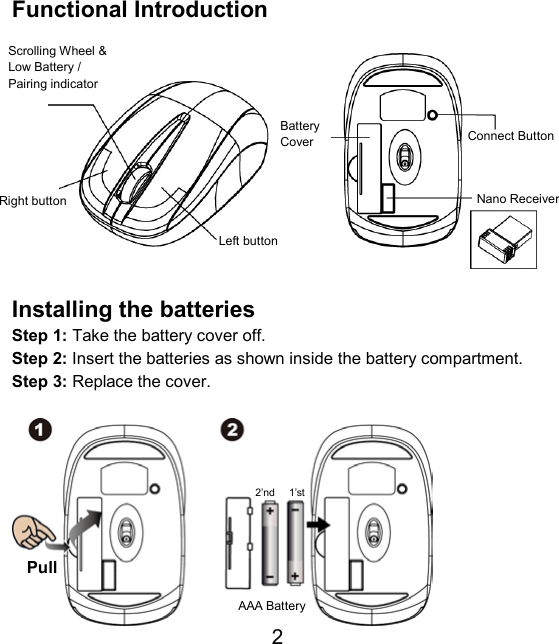  2 Functional Introduction             Installing the batteries Step 1: Take the battery cover off. Step 2: Insert the batteries as shown inside the battery compartment. Step 3: Replace the cover.            Pull AAA Battery 1’st 2’ndNano ReceiverScrolling Wheel &amp; Low Battery / Pairing indicator Left button Connect Button Right button Battery Cover 