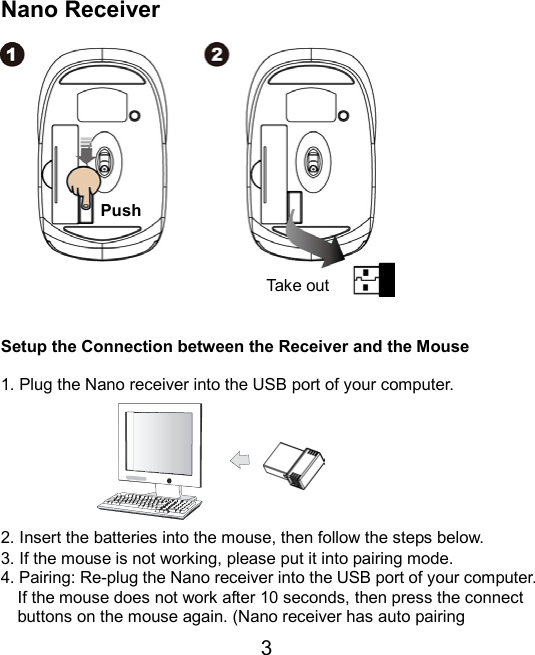  3  Nano Receiver                 Setup the Connection between the Receiver and the Mouse  1. Plug the Nano receiver into the USB port of your computer.        2. Insert the batteries into the mouse, then follow the steps below. 3. If the mouse is not working, please put it into pairing mode. 4. Pairing: Re-plug the Nano receiver into the USB port of your computer. If the mouse does not work after 10 seconds, then press the connect buttons on the mouse again. (Nano receiver has auto pairing Take outPush 