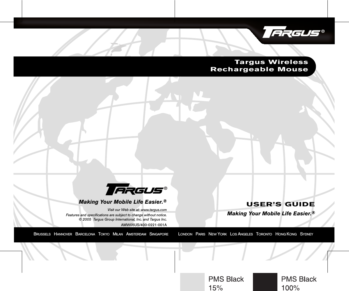 BRUSSELS    HANNOVER    BARCELONA    TOKYO    MILAN    AMSTERDAM    SINGAPORE            LONDON    PARIS    NEW YORK    LOS ANGELES    TORONTO    HONG KONG    SYDNEYTargus WirelessRechargeable MouseUSER’S GUIDEMaking Your Mobile Life Easier.®Making Your Mobile Life Easier.®Visit our Web site at: www.targus.comFeatures and specifications are subject to change without notice.© 2005  Targus Group International, Inc. and Targus Inc.AMW05US/400-0221-001A