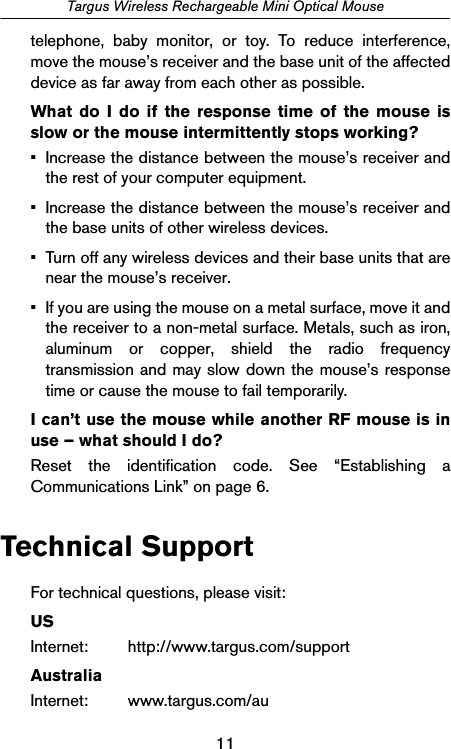 11Targus Wireless Rechargeable Mini Optical Mousetelephone, baby monitor, or toy. To reduce interference,move the mouse’s receiver and the base unit of the affecteddevice as far away from each other as possible.What do I do if the response time of the mouse isslow or the mouse intermittently stops working?• Increase the distance between the mouse’s receiver andthe rest of your computer equipment.• Increase the distance between the mouse’s receiver andthe base units of other wireless devices.• Turn off any wireless devices and their base units that arenear the mouse’s receiver.• If you are using the mouse on a metal surface, move it andthe receiver to a non-metal surface. Metals, such as iron,aluminum or copper, shield the radio frequencytransmission and may slow down the mouse’s responsetime or cause the mouse to fail temporarily.I can’t use the mouse while another RF mouse is inuse – what should I do?Reset the identification code. See “Establishing aCommunications Link” on page 6.Technical SupportFor technical questions, please visit:USInternet: http://www.targus.com/supportAustraliaInternet: www.targus.com/au