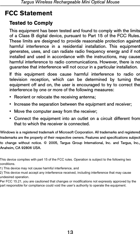 13Targus Wireless Rechargeable Mini Optical MouseFCC StatementTested to ComplyThis equipment has been tested and found to comply with the limitsof a Class B digital device, pursuant to Part 15 of the FCC Rules.These limits are designed to provide reasonable protection againstharmful interference in a residential installation. This equipmentgenerates, uses, and can radiate radio frequency energy and if notinstalled and used in accordance with the instructions, may causeharmful interference to radio communications. However, there is noguarantee that interference will not occur in a particular installation.If this equipment does cause harmful interference to radio ortelevision reception, which can be determined by turning theequipment off and on, the user is encouraged to try to correct theinterference by one or more of the following measures:• Reorient or relocate the receiving antenna;• Increase the separation between the equipment and receiver;• Move the computer away from the receiver;• Connect the equipment into an outlet on a circuit different fromthat to which the receiver is connected.Windows is a registered trademark of Microsoft Corporation. All trademarks and registeredtrademarks are the property of their respective owners. Features and specifications subjectto change without notice. © 2005, Targus Group International, Inc. and Targus, Inc.,Anaheim, CA 92806 USA.  This device complies with part 15 of the FCC rules.    Operation is subject to the following two conditions. 1)  This device may not cause harmful interference, and 2)  This device must accept any interference received, including interference that may cause undesired operation.  Per FCC 15.21, you are cautioned that changes or modifications not expressly approved by the part responsible for compliance could void the user’s authority to operate the equipment.     This device complies with part 15 of the FCC rules.    Operation is subject to the following two conditions. 1)  This device may not cause harmful interference, and 2)  This device must accept any interference received, including interference that may cause undesired operation.  Per FCC 15.21, you are cautioned that changes or modifications not expressly approved by the part responsible for compliance could void the user’s authority to operate the equipment.     This device complies with part 15 of the FCC rules.    Operation is subject to the following two conditions. 1)  This device may not cause harmful interference, and 2)  This device must accept any interference received, including interference that may cause undesired operation.  Per FCC 15.21, you are cautioned that changes or modifications not expressly approved by the part responsible for compliance could void the user’s authority to operate the equipment.     This device complies with part 15 of the FCC rules.    Operation is subject to the following two conditions. 1)  This device may not cause harmful interference, and 2)  This device must accept any interference received, including interference that may cause undesired operation.  Per FCC 15.21, you are cautioned that changes or modifications not expressly approved by the part responsible for compliance could void the user’s authority to operate the equipment.     This device complies with part 15 of the FCC rules.  Operation is subject to the following two conditions. 1)  This device may not cause harmful interference, and 2)  This device must accept any interference received, including interference that may cause undesired operation.  Per FCC 15.21, you are cautioned that changes or modifications not expressly approved by the part responsible for compliance could void the user’s authority to operate the equipment.  This device complies with part 15 of the FCC rules. Operation is subject to the following two conditions.1) This device may not cause harmful interference, and2) This device must accept any interference received, including interference that may cause undesired operation.Per FCC 15.21, you are cautioned that changes or modifications not expressly approved by the part responsible for compliance could void the user’s authority to operate the equipment.