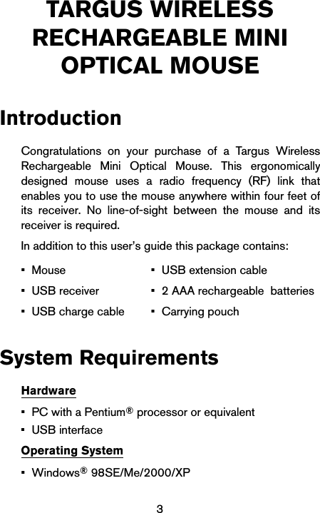 3TARGUS WIRELESS RECHARGEABLE MINI OPTICAL MOUSEIntroductionCongratulations on your purchase of a Targus WirelessRechargeable Mini Optical Mouse. This ergonomicallydesigned mouse uses a radio frequency (RF) link thatenables you to use the mouse anywhere within four feet ofits receiver. No line-of-sight between the mouse and itsreceiver is required.In addition to this user’s guide this package contains: System RequirementsHardware•PC with a Pentium® processor or equivalent•USB interfaceOperating System•Windows® 98SE/Me/2000/XP•Mouse• USB receiver• USB charge cable• USB extension cable• 2 AAA rechargeable  batteries• Carrying pouch