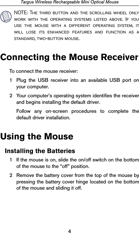 4Targus Wireless Rechargeable Mini Optical MouseNOTE: The third button and the scrolling wheel onlywork with the operating systems listed above. If youuse the mouse with a different operating system, itwill lose its enhanced features and function as astandard, two-button mouse.Connecting the Mouse ReceiverTo connect the mouse receiver:1 Plug the USB receiver into an available USB port onyour computer.2 Your computer’s operating system identifies the receiverand begins installing the default driver. Follow any on-screen procedures to complete thedefault driver installation.Using the MouseInstalling the Batteries1 If the mouse is on, slide the on/off switch on the bottomof the mouse to the “off” position.2 Remove the battery cover from the top of the mouse bypressing the battery cover hinge located on the bottomof the mouse and sliding it off.