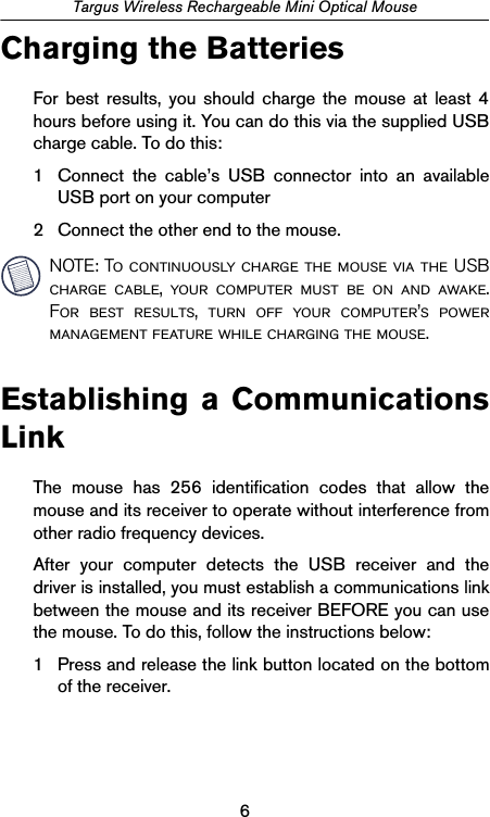 6Targus Wireless Rechargeable Mini Optical MouseCharging the BatteriesFor best results, you should charge the mouse at least 4hours before using it. You can do this via the supplied USBcharge cable. To do this:1 Connect the cable’s USB connector into an availableUSB port on your computer2 Connect the other end to the mouse.NOTE: To continuously charge the mouse via the USBcharge cable, your computer must be on and awake.For best results, turn off your computer’s powermanagement feature while charging the mouse.Establishing a CommunicationsLinkThe mouse has 256 identification codes that allow themouse and its receiver to operate without interference fromother radio frequency devices. After your computer detects the USB receiver and thedriver is installed, you must establish a communications linkbetween the mouse and its receiver BEFORE you can usethe mouse. To do this, follow the instructions below:1 Press and release the link button located on the bottomof the receiver.