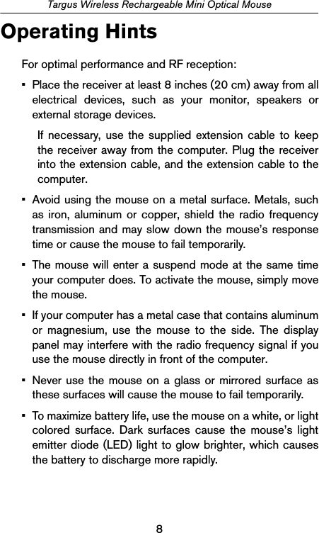 8Targus Wireless Rechargeable Mini Optical MouseOperating HintsFor optimal performance and RF reception:• Place the receiver at least 8 inches (20 cm) away from allelectrical devices, such as your monitor, speakers orexternal storage devices.If necessary, use the supplied extension cable to keepthe receiver away from the computer. Plug the receiverinto the extension cable, and the extension cable to thecomputer.• Avoid using the mouse on a metal surface. Metals, suchas iron, aluminum or copper, shield the radio frequencytransmission and may slow down the mouse’s responsetime or cause the mouse to fail temporarily.• The mouse will enter a suspend mode at the same timeyour computer does. To activate the mouse, simply movethe mouse.• If your computer has a metal case that contains aluminumor magnesium, use the mouse to the side. The displaypanel may interfere with the radio frequency signal if youuse the mouse directly in front of the computer.• Never use the mouse on a glass or mirrored surface asthese surfaces will cause the mouse to fail temporarily.• To maximize battery life, use the mouse on a white, or lightcolored surface. Dark surfaces cause the mouse’s lightemitter diode (LED) light to glow brighter, which causesthe battery to discharge more rapidly.