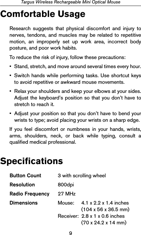 9Targus Wireless Rechargeable Mini Optical MouseComfortable UsageResearch suggests that physical discomfort and injury tonerves, tendons, and muscles may be related to repetitivemotion, an improperly set up work area, incorrect bodyposture, and poor work habits.To reduce the risk of injury, follow these precautions:• Stand, stretch, and move around several times every hour.• Switch hands while performing tasks. Use shortcut keysto avoid repetitive or awkward mouse movements.• Relax your shoulders and keep your elbows at your sides.Adjust the keyboard’s position so that you don’t have tostretch to reach it.• Adjust your position so that you don’t have to bend yourwrists to type; avoid placing your wrists on a sharp edge. If you feel discomfort or numbness in your hands, wrists,arms, shoulders, neck, or back while typing, consult aqualified medical professional.Specifications         Button Count 3 with scrolling wheelResolution 800dpiRadio Frequency 27 MHzDimensions Mouse:  4.1 x 2.2 x 1.4 inches(104 x 56 x 36.5 mm)Receiver:  2.8 x 1 x 0.6 inches(70 x 24.2 x 14 mm)