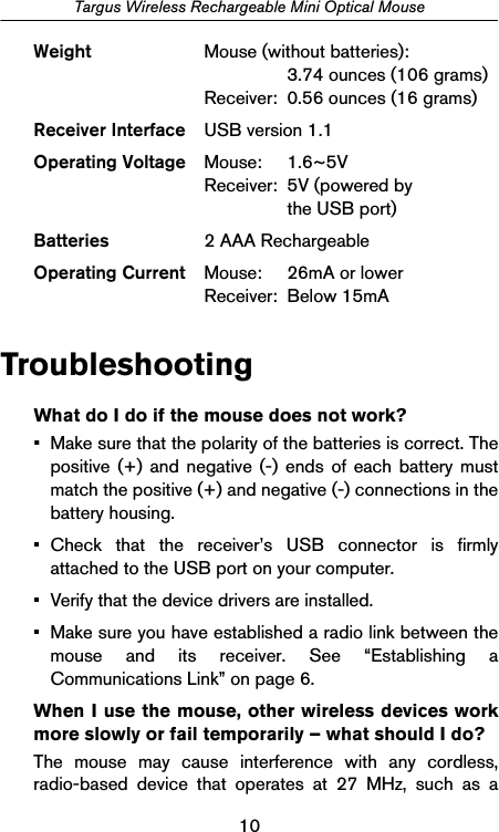 10Targus Wireless Rechargeable Mini Optical MouseTroubleshootingWhat do I do if the mouse does not work?• Make sure that the polarity of the batteries is correct. Thepositive (+) and negative (-) ends of each battery mustmatch the positive (+) and negative (-) connections in thebattery housing.• Check that the receiver’s USB connector is firmlyattached to the USB port on your computer.• Verify that the device drivers are installed.• Make sure you have established a radio link between themouse and its receiver. See “Establishing aCommunications Link” on page 6.When I use the mouse, other wireless devices workmore slowly or fail temporarily – what should I do?The mouse may cause interference with any cordless,radio-based device that operates at 27 MHz, such as aWeight Mouse (without batteries):3.74 ounces (106 grams)Receiver:  0.56 ounces (16 grams)Receiver Interface USB version 1.1Operating Voltage Mouse: 1.6~5VReceiver: 5V (powered by  the USB port)Batteries 2 AAA RechargeableOperating Current Mouse: 26mA or lowerReceiver: Below 15mA