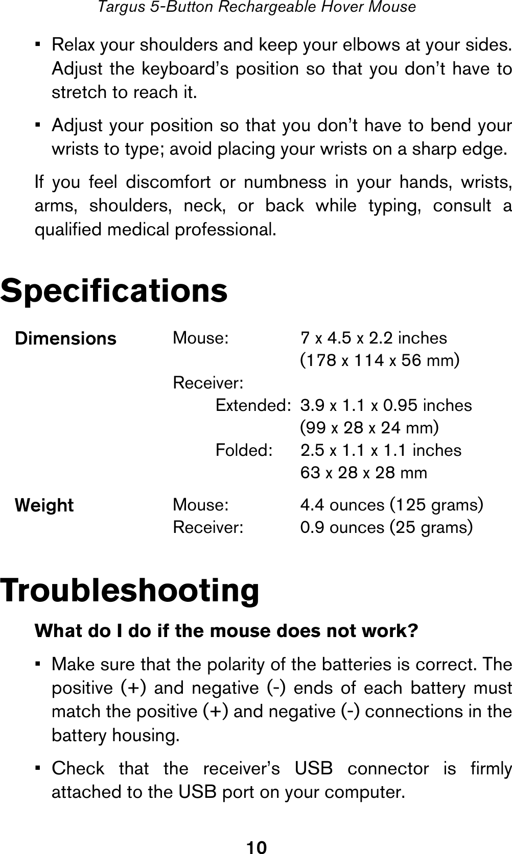 10Targus 5-Button Rechargeable Hover Mouse• Relax your shoulders and keep your elbows at your sides.Adjust the keyboard’s position so that you don’t have tostretch to reach it.• Adjust your position so that you don’t have to bend yourwrists to type; avoid placing your wrists on a sharp edge. If you feel discomfort or numbness in your hands, wrists,arms, shoulders, neck, or back while typing, consult aqualified medical professional.SpecificationsTroubleshootingWhat do I do if the mouse does not work?• Make sure that the polarity of the batteries is correct. Thepositive (+) and negative (-) ends of each battery mustmatch the positive (+) and negative (-) connections in thebattery housing.• Check that the receiver’s USB connector is firmlyattached to the USB port on your computer.Dimensions Mouse: 7 x 4.5 x 2.2 inches(178 x 114 x 56 mm)Receiver:Extended:  3.9 x 1.1 x 0.95 inches (99 x 28 x 24 mm)Folded:  2.5 x 1.1 x 1.1 inches63 x 28 x 28 mmWeight Mouse:  4.4 ounces (125 grams)Receiver:  0.9 ounces (25 grams)