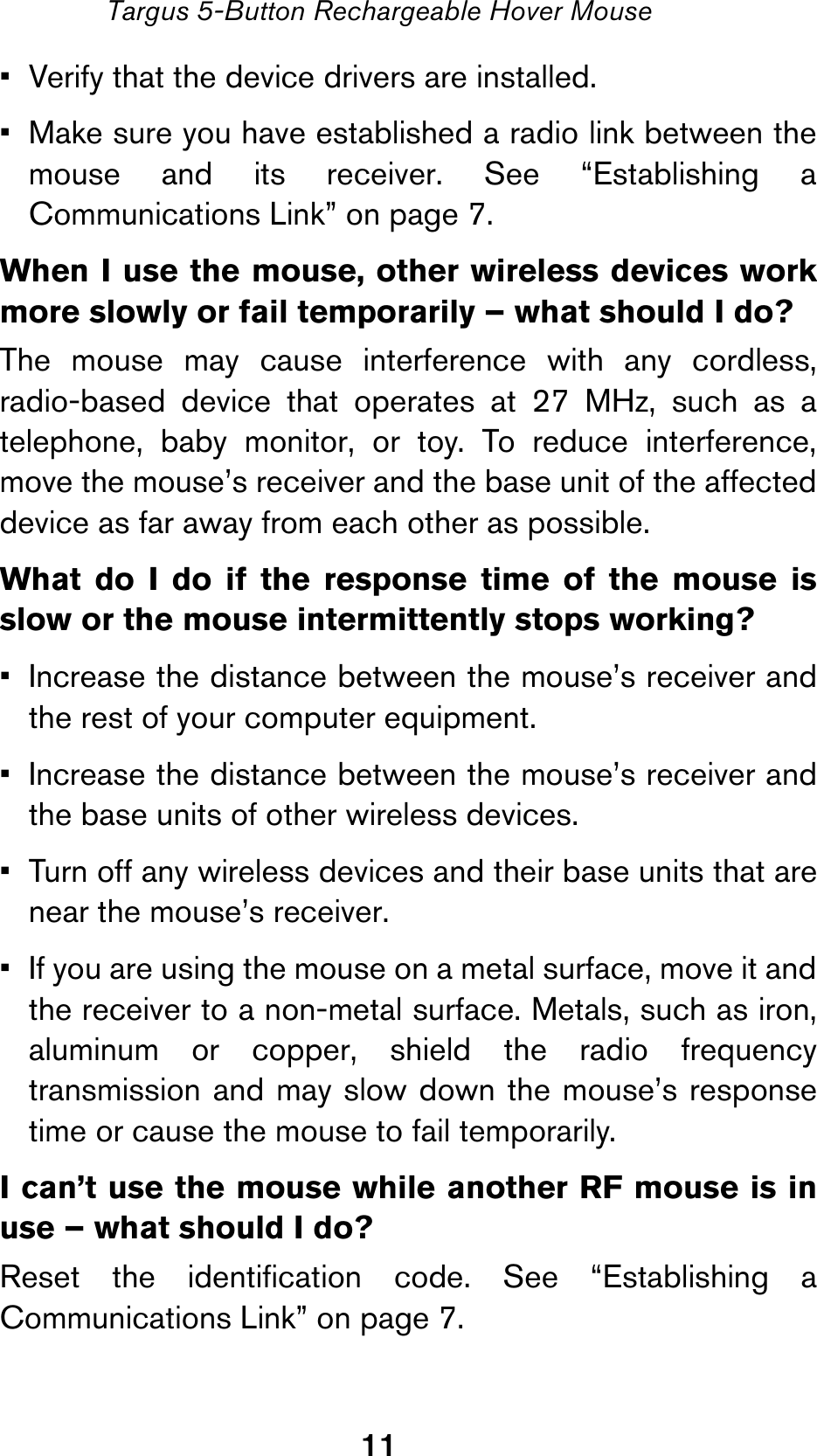 11Targus 5-Button Rechargeable Hover Mouse• Verify that the device drivers are installed.• Make sure you have established a radio link between themouse and its receiver. See “Establishing aCommunications Link” on page 7.When I use the mouse, other wireless devices workmore slowly or fail temporarily – what should I do?The mouse may cause interference with any cordless,radio-based device that operates at 27 MHz, such as atelephone, baby monitor, or toy. To reduce interference,move the mouse’s receiver and the base unit of the affecteddevice as far away from each other as possible.What do I do if the response time of the mouse isslow or the mouse intermittently stops working?• Increase the distance between the mouse’s receiver andthe rest of your computer equipment.• Increase the distance between the mouse’s receiver andthe base units of other wireless devices.• Turn off any wireless devices and their base units that arenear the mouse’s receiver.• If you are using the mouse on a metal surface, move it andthe receiver to a non-metal surface. Metals, such as iron,aluminum or copper, shield the radio frequencytransmission and may slow down the mouse’s responsetime or cause the mouse to fail temporarily.I can’t use the mouse while another RF mouse is inuse – what should I do?Reset the identification code. See “Establishing aCommunications Link” on page 7.