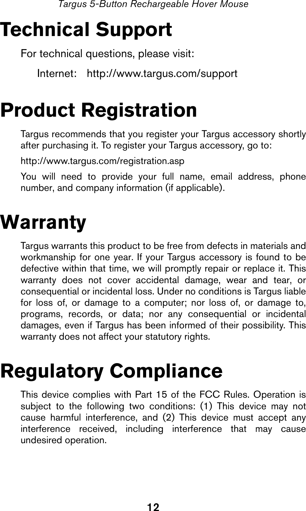 12Targus 5-Button Rechargeable Hover MouseTechnical SupportFor technical questions, please visit:Internet: http://www.targus.com/supportProduct RegistrationTargus recommends that you register your Targus accessory shortlyafter purchasing it. To register your Targus accessory, go to:http://www.targus.com/registration.aspYou will need to provide your full name, email address, phonenumber, and company information (if applicable).WarrantyTargus warrants this product to be free from defects in materials andworkmanship for one year. If your Targus accessory is found to bedefective within that time, we will promptly repair or replace it. Thiswarranty does not cover accidental damage, wear and tear, orconsequential or incidental loss. Under no conditions is Targus liablefor loss of, or damage to a computer; nor loss of, or damage to,programs, records, or data; nor any consequential or incidentaldamages, even if Targus has been informed of their possibility. Thiswarranty does not affect your statutory rights.Regulatory ComplianceThis device complies with Part 15 of the FCC Rules. Operation issubject to the following two conditions: (1) This device may notcause harmful interference, and (2) This device must accept anyinterference received, including interference that may causeundesired operation.