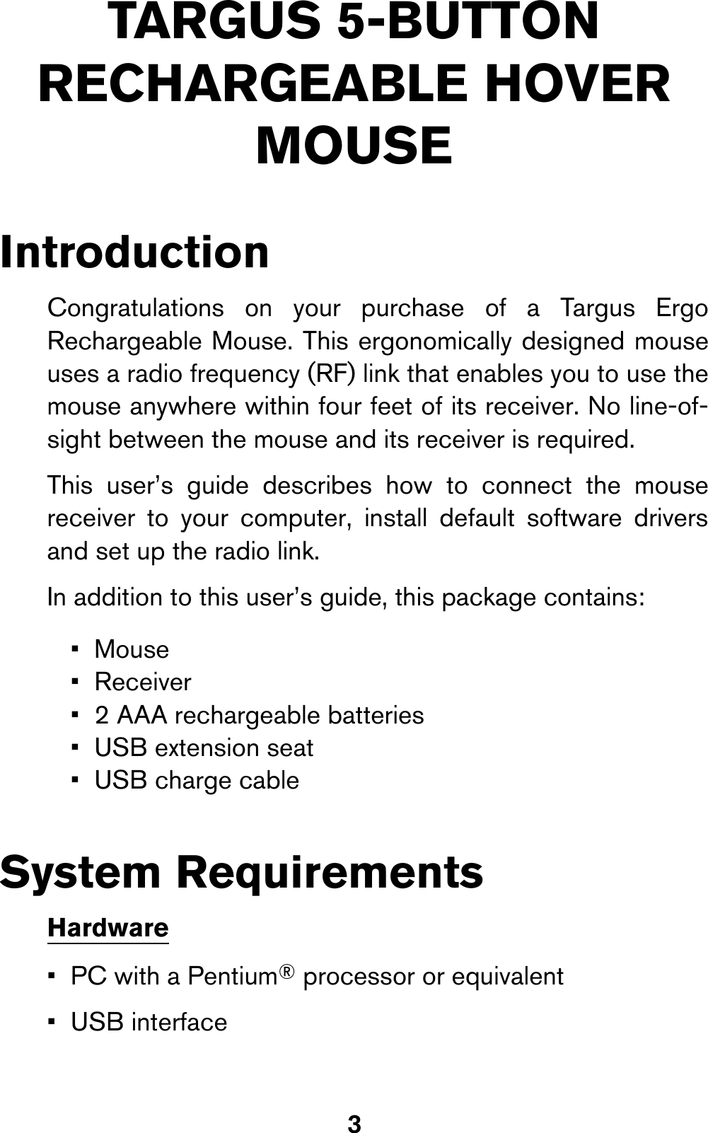 3TARGUS 5-BUTTON RECHARGEABLE HOVER MOUSEIntroductionCongratulations on your purchase of a Targus ErgoRechargeable Mouse. This ergonomically designed mouseuses a radio frequency (RF) link that enables you to use themouse anywhere within four feet of its receiver. No line-of-sight between the mouse and its receiver is required.This user’s guide describes how to connect the mousereceiver to your computer, install default software driversand set up the radio link.In addition to this user’s guide, this package contains: System RequirementsHardware•PC with a Pentium® processor or equivalent •USB interface•Mouse• Receiver• 2 AAA rechargeable batteries• USB extension seat• USB charge cable