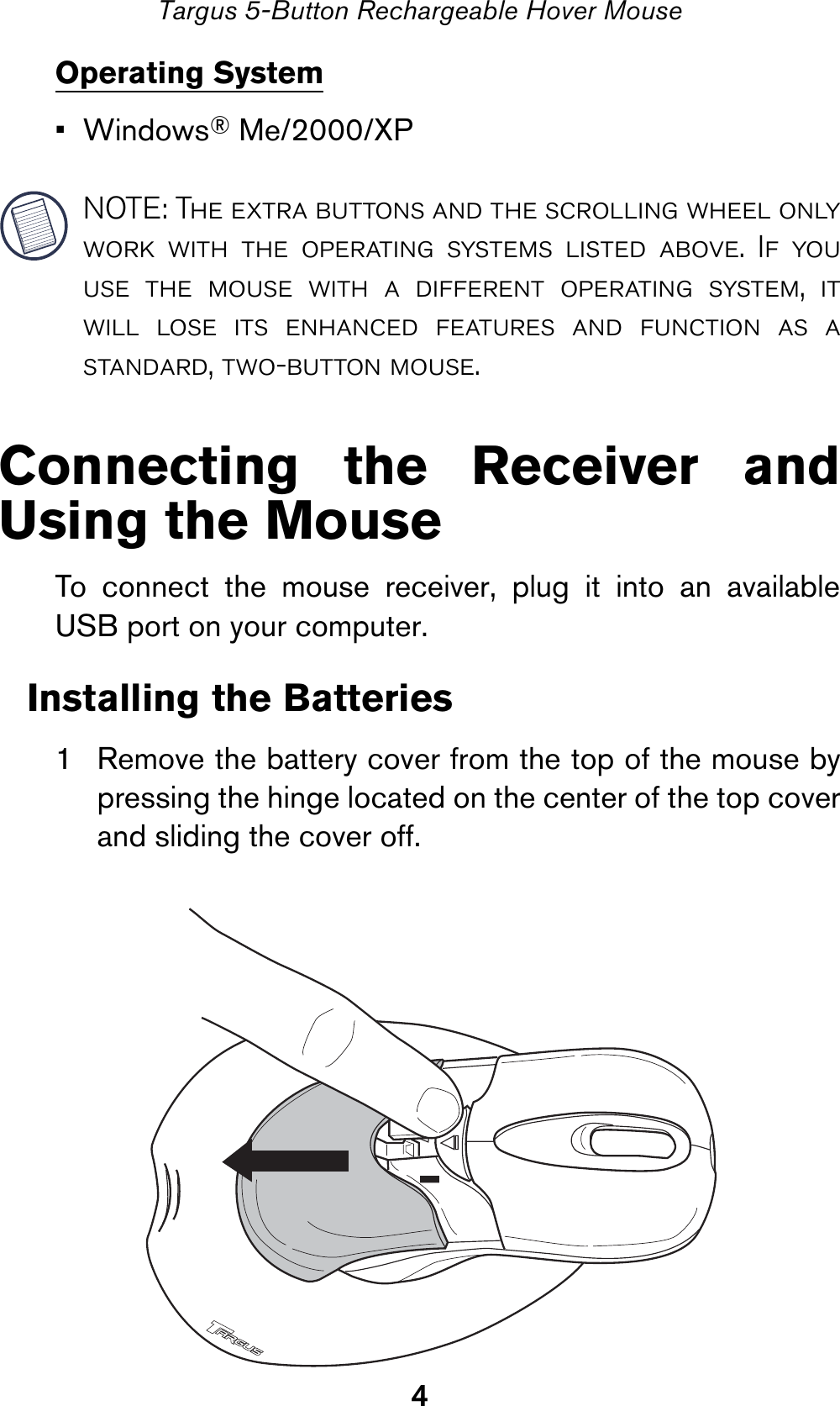 4Targus 5-Button Rechargeable Hover MouseOperating System•Windows® Me/2000/XPNOTE: The extra buttons and the scrolling wheel onlywork with the operating systems listed above. If youuse the mouse with a different operating system, itwill lose its enhanced features and function as astandard, two-button mouse.Connecting the Receiver andUsing the MouseTo connect the mouse receiver, plug it into an availableUSB port on your computer.Installing the Batteries1 Remove the battery cover from the top of the mouse bypressing the hinge located on the center of the top coverand sliding the cover off.